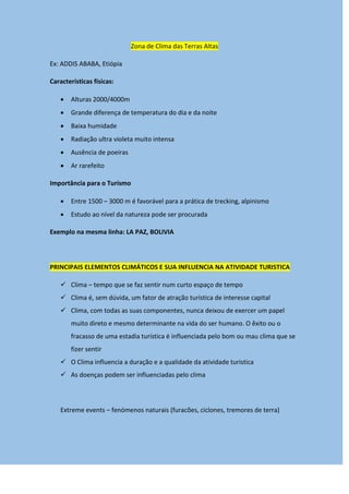 Zona de Clima das Terras Altas
Ex: ADDIS ABABA, Etiópia
Características físicas:
 Alturas 2000/4000m
 Grande diferença de temperatura do dia e da noite
 Baixa humidade
 Radiação ultra violeta muito intensa
 Ausência de poeiras
 Ar rarefeito
Importância para o Turismo
 Entre 1500 – 3000 m é favorável para a prática de trecking, alpinismo
 Estudo ao nível da natureza pode ser procurada
Exemplo na mesma linha: LA PAZ, BOLIVIA
PRINCIPAIS ELEMENTOS CLIMÁTICOS E SUA INFLUENCIA NA ATIVIDADE TURISTICA
 Clima – tempo que se faz sentir num curto espaço de tempo
 Clima é, sem dúvida, um fator de atração turística de interesse capital
 Clima, com todas as suas componentes, nunca deixou de exercer um papel
muito direto e mesmo determinante na vida do ser humano. O êxito ou o
fracasso de uma estadia turística é influenciada pelo bom ou mau clima que se
fizer sentir
 O Clima influencia a duração e a qualidade da atividade turistica
 As doenças podem ser influenciadas pelo clima
Extreme events – fenómenos naturais (furacões, ciclones, tremores de terra)
 