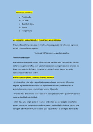 Elementos climáticos:
a) Precipitação
b) Luz Solar
c) Qualidade do Ar
d) Ventos
e) Temperatura
OS IMPACTOS DAS ALTERAÇÕES CLIMÁTICAS NA GEOGRAFIA
O aumento das temperaturas e do nível médio das águas do mar influencia a procura
turistica de uma forma negativa.
Turismo é 100% sensível no que toca ao clima
“Winners and Losers”
O aumento das temperaturas no sul da Europa e Mediterrâneo faz com que o destino
se torne insuportável e faça com q os turistas se desloquem para destinos amenos. Vai
haver uma inversão de fluxos! Em vez de os turistas fazerem viagens Norte-Sul
começam a inverter esse sentido
O efeito da variação do clima nos destinos turisticos
- O clima defina a duração e a qualidade das estações de turismo em diferentes
regiões. Alguns destinos turísticos são dependentes do clima, uma vez que é o
principal recurso em que a indústria do turismo é baseada.
- O clima afeta diretamente varias facetas de operações de turismo que afetam por sua
vez a rentabilidade da atividade
- Além disso uma ampla gama de recursos ambientais que são atrações importantes
para o turismo em muitos destinos são sensíveis à variabilidade climática, como a vida
selvagem e biodiversidade, os níveis de água e qualidade, e as condições de neve etc.
 