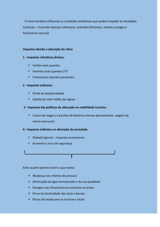 - O clima também influencia as condições ambientais que podem impedir as atividades
turísticas – incluindo doenças infeciosas, incêndios florestais, insetos e pragas e
fenómenos naturais
Impactos devido a alteração do clima
1 - Impactos climáticos diretos:
 Verões mais quentes
 Invernos mais quentes (??)
 Fenómenos naturais aumentam
2 - Impactos indiretos:
 Perda de biodiversidade
 Subida do nível médio das águas
3 - Impactos das políticas de alteração na mobilidade turística
 Custos de viagens e escolha de destinos (menos planeamento, viagens de
menor percurso)
4 - Impactos indiretos na alteração da sociedade
 Global/regional – impactos económicos
 Aumenta o risco de segurança
Estes quatro pontos levam a que exista:
 Mudança nos critérios de procura
 Diminuição da água armazenada e da sua qualidade
 Estragos nas infraestruturas turísticas ou áreas
 Perca da atratividade das áreas naturais
 Riscos de saúde para os turistas e locais
 