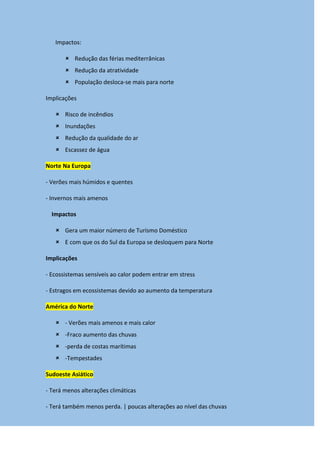 Impactos:
 Redução das férias mediterrânicas
 Redução da atratividade
 População desloca-se mais para norte
Implicações
 Risco de incêndios
 Inundações
 Redução da qualidade do ar
 Escassez de água
Norte Na Europa
- Verões mais húmidos e quentes
- Invernos mais amenos
Impactos
 Gera um maior número de Turismo Doméstico
 E com que os do Sul da Europa se desloquem para Norte
Implicações
- Ecossistemas sensíveis ao calor podem entrar em stress
- Estragos em ecossistemas devido ao aumento da temperatura
América do Norte
 - Verões mais amenos e mais calor
 -Fraco aumento das chuvas
 -perda de costas marítimas
 -Tempestades
Sudoeste Asiático
- Terá menos alterações climáticas
- Terá também menos perda. | poucas alterações ao nível das chuvas
 