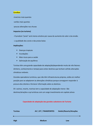 Caraíbas
-invernos mais quentes
-verões mais quentes
-poucas alterações nas chuvas
Impactos (no turismo)
- O produto “praia” será menos atrativo por causa do aumento do calor e da erosão.
- a qualidade dos corais e das praias baixa
Implicações:
 Doenças tropicais
 Inundações
 Mais riscos para a saúde
 Salinização de aquíferos
Turistas têm uma grande capacidade de adaptação(dependendo muito de três fatores:
dinheiro, conhecimento e tempo) para evitar destinos que tenham sofrido alterações
climáticas notáveis.
Grandes operadores turísticos, que não têm infraestruturas próprias, estão em melhor
posição para se adaptarem às alterações climáticas porque conseguem responder à
procura dos clientes e fornecer informação sobre os destinos.
EX: casinos, resorts, marinas tem a capacidade de adaptação menor. São
destinos/atrações e op turísticas com um cargo investimento em capitais ativos
Capacidade de adaptação dos grandes subsetores do Turismo
Turistas AV | OT | TRANSPORTES Hotéis/Resorts/Atrações
High Medium Low
 