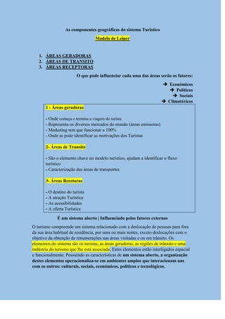 As componentes geográficas do sistema Turístico
Modelo de Leiper
1. ÁREAS GERADORAS
2. ÁREAS DE TRANSITO
3. ÁREAS RECEPTORAS
O que pode influenciar cada uma das áreas serão os fatores:
 Económicos
 Políticos
 Sociais
 Climatéricos
1 - Áreas geradoras
- Onde começa e termina a viagem do turista
- Representa os diversos mercados do mundo (áreas emissoras)
- Marketing tem que funcionar a 100%
- Onde se pode identificar as motivações dos Turistas
2- Áreas de Transito
- São o elemento chave no modelo turístico, ajudam a identificar o fluxo
turístico
- Caracterização das áreas de transportes
3- Áreas Recetoras
- O destino do turista
- A atração Turística
- As acessibilidades
- A oferta Turística
É um sistema aberto | Influenciado pelos fatores externos
O turismo compreende um sistema relacionado com a deslocação de pessoas para fora
da sua área habitual de residência, por uma ou mais noites, exceto deslocações com o
objetivo da obtenção de renumerações nas áreas visitadas e ou em trânsito. Os
elementos do sistema são os turistas, as áreas geradoras, as regiões de trânsito e uma
indústria do turismo que lhe está associada. Estes elementos estão interligados espacial
e funcionalmente. Possuindo as características de um sistema aberto, a organização
destes elementos operacionaliza-se em ambientes amplos que interacionam uns
com os outros: culturais, sociais, económicos, políticos e tecnológicos.
 