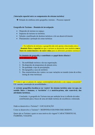 | Interação espacial entre os componentes do sistema turístico|
 Relação de simbiose entre geografia e turismo – Processo espacial
Geografia do Turismo – Domínio de investigação
 Dispersão do turismo no espaço;
 Impactos do turismo no território
 Seleção e justificação de destinos turísticos e do seu desenvolvimento
 Planeamento e proteção de zonas turísticas
- Na indústria do turismo, a geografia não está apenas relacionada com o
domínio físico e espacial em que o turismo se desenrola, mas também com a
fonte de conhecimento e de mais-valias para os diferentes produtos turísticos -
No domínio da geografia, o contributo e o papel desta ciência é
determinante ao nível:
1. Da mobilidade turística e da sua organização;
2. Da dispersão da temperatura do planeta terra;
3. Da qualidade e tipo de precipitação;
4. Da topografia e usos do território
5. Das características dos ventos e as suas variações no mundo (rotas de aviões;
timing de rotas turísticas)
?? Como é que se passou do espaço comtemplado/admirado a um espaço consumido?
EX: cascata, construção de acessibilidades…
A vertente geográfica localiza-se no „centro‟ do sistema turístico uma vez que, no
sentido físico e humano, o „território‟ é a matéria-prima, não renovável, das
atividades turísticas.
Conclusão: A geografia do Turismo tem por ambição levar à reflexão de todos
contribuindo para a busca de uma atividade turística de excelência e otimizada.
Onde se desenvolve o Turismo? = LOCALIZAÇÃO
Como se desenvolve o Turismo? = RESPONSAVEIS POR ESSE DESENV.
Quem são os Turistas e quais os seus motivos de viagem? CARACTERISTICAS,
PADRÕES, VIAGENS.
 
