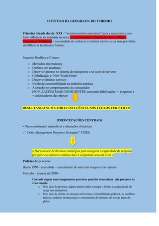 O FUTURO DA GEOGRAFIA DO TURISMO
Primeira década do séc. XXI – “acontecimentos marcantes” para a sociedade e com
forte influência na indústria turística (11 de Setembro; Furacão de Nova Orleães;
Tsunami na Tailândia) e necessidade de conhecer o sistema turístico e as suas previsões:
identificar as tendências futuras!
Segundo Boniface e Cooper:
o Mercados em mudança
o Destinos em mudança
o Desenvolvimento no sistema de transportes e no setor do turismo
o Globalização e „New World Order‟
o Desenvolvimento turístico
o Noção de sustentabilidade na indústria turística
o Alteração no comportamento do consumidor
(POPULAÇÕES MAIS CONSCIENTES: com mais habilitações, + exigentes e
+ conhecedores das ofertas)
RESULTANDO NUMA FORTE INFLUÊNCIA NOS FLUXOS TURÍSTICOS
|PREOCUPAÇÕES CENTRAIS|
- Desenvolvimento sustentável e alterações climáticas
- “ Crisis Management Response Strategies” CMRS
» Necessidade de delinear estratégias para assegurar a capacidade de resposta
por parte da indústria turística face à conjuntura atual de crise «
Padrões de procura:
Desde 1950 – atualidade – crescimento do setor das viagens e do turismo
Previsão – crescer até 2030 -
Contudo alguns constrangimentos previstos poderão desacelerar este processo de
crescimento:
o Pelo lado da procura, alguns países estão a atingir o limite da capacidade de
carga nos aeroportos.
o Pelo lado da oferta, as ameaças terroristas, a instabilidade politica, os conflitos
étnicos, poderão desencorajar o crescimento do turismo em certas áreas do
globo
 