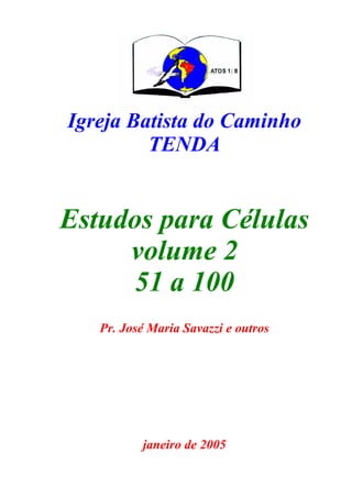 Igreja Batista do Caminho
         TENDA


Estudos para Células
     volume 2
      51 a 100
   Pr. José Maria Savazzi e outros




          janeiro de 2005
 