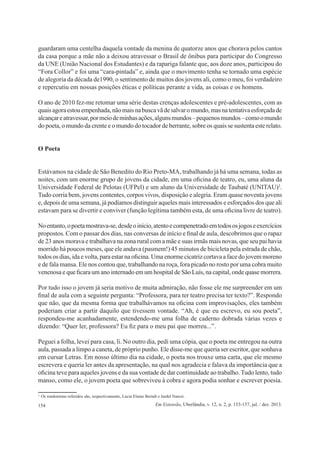 154 Em Extensão, Uberlândia, v. 12, n. 2, p. 153-157, jul. / dez. 2013.
guardaram uma centelha daquela vontade da menina de quatorze anos que chorava pelos cantos
da casa porque a mãe não a deixou atravessar o Brasil de ônibus para participar do Congresso
da UNE (União Nacional dos Estudantes) e da rapariga falante que, aos doze anos, participou do
“Fora Collor” e foi uma “cara-pintada” e, ainda que o movimento tenha se tornado uma espécie
de alegoria da década de1990, o sentimento de muitos dos jovens ali, como o meu, foi verdadeiro
e repercutiu em nossas posições éticas e políticas perante a vida, as coisas e os homens.
O ano de 2010 fez-me retomar uma série destas crenças adolescentes e pré-adolescentes, com as
quaisagoraestouempenhada,nãomaisnabuscavãdesalvaromundo,masnatentativaesforçadade
alcançareatravessar,pormeiodeminhasações,algunsmundos–pequenosmundos–comoomundo
do poeta, o mundo da crente e o mundo do tocador de berrante, sobre os quais se sustenta este relato.
O Poeta
Estávamos na cidade de São Benedito do Rio Preto-MA, trabalhando já há uma semana, todas as
noites, com um enorme grupo de jovens da cidade, em uma oficina de teatro, eu, uma aluna da
Universidade Federal de Pelotas (UFPel) e um aluno da Universidade de Taubaté (UNITAU)2
.
Tudo corria bem, jovens contentes, corpos vivos, disposição e alegria. Eram quase noventa jovens
e, depois de uma semana, já podíamos distinguir aqueles mais interessados e esforçados dos que ali
estavam para se divertir e conviver (função legítima também esta, de uma oficina livre de teatro).
Noentanto,opoetamostrava-se,desdeoinício,atentoecompenetradoemtodososjogoseexercícios
propostos. Com o passar dos dias, nas conversas de início e final de aula, descobrimos que o rapaz
de 23 anos morava e trabalhava na zona rural com a mãe e suas irmãs mais novas, que seu pai havia
morrido há poucos meses, que ele andava (pasmem!) 45 minutos de bicicleta pela estrada de chão,
todos os dias, ida e volta, para estar na oficina. Uma enorme cicatriz cortava a face do jovem moreno
e de fala mansa. Ele nos contou que, trabalhando na roça, fora picado no rosto por uma cobra muito
venenosa e que ficara um ano internado em um hospital de São Luís, na capital, onde quase morrera.
Por tudo isso o jovem já seria motivo de muita admiração, não fosse ele me surpreender em um
final de aula com a seguinte pergunta: “Professora, para ter teatro precisa ter texto?”. Respondo
que não, que da mesma forma que trabalhávamos na oficina com improvisações, eles também
poderiam criar a partir daquilo que tivessem vontade. “Ah, é que eu escrevo, eu sou poeta”,
respondeu-me acanhadamente, estendendo-me uma folha de caderno dobrada várias vezes e
dizendo: “Quer ler, professora? Eu fiz para o meu pai que morreu...”.
Peguei a folha, levei para casa, li. No outro dia, pedi uma cópia, que o poeta me entregou na outra
aula, passada a limpo a caneta, de próprio punho. Ele disse-me que queria ser escritor, que sonhava
em cursar Letras. Em nosso último dia na cidade, o poeta nos trouxe uma carta, que ele mesmo
escrevera e queria ler antes da apresentação, na qual nos agradecia e falava da importância que a
oficina teve para aqueles jovens e da sua vontade de dar continuidade ao trabalho. Tudo lento, tudo
manso, como ele, o jovem poeta que sobreviveu à cobra e agora podia sonhar e escrever poesia.
2
 Os rondonistas referidos são, respectivamente, Lucia Elaine Berndt e Jardel Narezi.
 