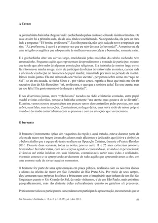155Em Extensão, Uberlândia, v. 12, n. 2, p. 153-157, jul. / dez. 2013.
A Crente
Agorduchinha baixinha chegou rindo: cochichando pelos cantos e soltando risinhos tímidos. De
saia.Assim foi a primeira aula, ela de saia, rindo e cochichando. No segundo dia, ela para do meu
lado e pergunta: “Tô bonita, professora?”. Eu olho para ela, não vejo nada de novo e respondo que
sim. “Ai, professora, é que é a primeira vez que eu saio de casa de bermuda!”. A menina era de
uma religião evangélica que não permite às mulheres usarem calças e bermudas, somente saias.
E a gorduchinha abre um sorriso largo, emoldurado pelas molinhas do cabelo cacheado bem
arrumadinho. Pequenas ações que representam desprendimento e vontade de participar, mesmo
que tendo que abrir mão de algumas convicções religiosas. E a baixinha de sorriso largo e riso
fácil tornou-se minha amiga: além de participar da oficina de teatro todas as noites, cursou toda
a oficina de confecção de fantoches de papel machê, ministrada por mim no período da manhã.
Rimos muito juntas. Ela me contou do seu “noivo secreto”, perguntou sobre como era “aqui no
Sul”, se eu era casada, se tinha filhos e , por várias vezes, repetiu a frase que mais me fez rir
naqueles dias de São Benedito: “Ai, professora, o que que a senhora acha? Eu sou crente, mas
eu sou feliz! Eu gosto mesmo é de dançar e rebolar!”.
E nos divertimos juntas, entre “rebolations” tocados no rádio e histórias contadas, entre papel
machê e tintas coloridas, porque a baixinha contente “era crente, mas gostava de se divertir”.
E, assim, vemos nossos preconceitos aos poucos serem desconstruídos pelas pessoas, por suas
ações, suas falas, suas intenções. Construímos, no lugar deles, uma nova visão do nosso próprio
mundo e do modo como lidamos com as pessoas e com as situações que vivenciamos.
O berrante
O berrante (instrumento típico dos vaqueiros da região), aqui tratado, esteve durante parte da
oficina de teatro nos braços de um dos alunos mais eficientes e dedicados que já tive e simboliza
o belo trabalho que a equipe do teatro realizou na Operação Catirina, durante o Projeto Rondon
2010. Durante duas semanas, todas as noites, jovens entre 11 e 25 anos estiveram conosco,
brincando e fazendo teatro, com seus corpos agindo e colocando-se, criando e experienciando
vivências até então inéditas em suas histórias, contando-nos sobre suas vidas e realidades,
trocando conosco e se apropriando avidamente de tudo aquilo que apresentávamos a eles, em
uma enorme sede de sorver aqueles momentos.
O berrante fez parte de uma apresentação em praça pública, realizada com os noventa alunos
e alunas da oficina de teatro em São Benedito do Rio Preto-MA. Por meio de seus corpos,
eles contaram suas próprias histórias e brincaram com o imaginário que tinham de um Sul tão
longínquo quanto o Rio Grande do Sul, de onde vínhamos, e de um São Paulo, mais próximo
geograficamente, mas tão distante deles culturalmente quanto os gaúchos ali presentes.
Praticamentetodososparticipantesconcordaramemparticipardaapresentação,mesmotendoquese
 