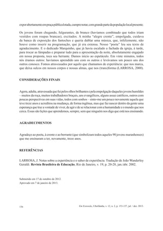 156 Em Extensão, Uberlândia, v. 12, n. 2, p. 153-157, jul. / dez. 2013.
exporabertamenteempraçapúblicalotada,cumprenotar,comgrandepartedapopulaçãolocalpresente.
Os jovens foram chegando, fulgurantes, de branco (havíamos combinado que todos iriam
vestidos com roupas brancas), excitados. A minha “alegre crente”, empolgada, cuidava
da banca de exposição dos fantoches e queria dublar uma música, que, infelizmente, não
houve como inserir na programação, que já era extensa. Nosso “poeta” leu seu texto de
agradecimento. E o dedicado Marquinho, que já havia escalado a fachada da igreja, à tarde,
para trocar as lâmpadas e preparar tudo para a apresentação da noite, absolutamente engajado
em nossa proposta, toca seu berrante. Damos início ao espetáculo. Em vinte minutos, todos
nós éramos outros: havíamos aprendido uns com os outros e levávamos um pouco uns dos
outros conosco. Fomos atravessados por aquilo que chamamos de experiência: que nos marca,
que deixa sulcos em nossos corpos e nossas almas, que nos (trans)forma (LARROSA, 2000).
CONSIDERAÇÕES FINAIS
Agora,adulta,atravessadaquefuipelosolhosbrilhantesepelaempolgaçãodaquelesjovenshumildes
– muitos da roça, muitos trabalhadores braçais, uns evangélicos, alguns assaz católicos, outros com
poucas perspectivas em suas vidas, todos com sonhos – sinto-me um pouco novamente aquela que
teve treze anos e acreditou na mudança, de forma ingênua, mas que faz nascer dentro da gente uma
esperançaquetrazavontadedeviver,deagiredeserelacionarcomahumanidadeeomundoquenos
cerca. Essas são lições que aprendemos, sempre, sem que ninguém nos diga que está nos ensinando.
AGRADECIMENTOS
Agradeço ao poeta, à crente e ao berrante (que simbolizam todos aqueles 90 jovens maranhenses)
que me ensinaram a ter, novamente, treze anos.
REFERÊNCIAS
LARROSA, J. Notas sobre a experiência e o saber de experiência. Tradução de João Wanderley
Geraldi. Revista Brasileira de Educação, Rio de Janeiro, v. 19, p. 20-28, jan./abr. 2002.
Submetido em 17 de outubro de 2012.
Aprovado em 7 de janeiro de 2013.
 