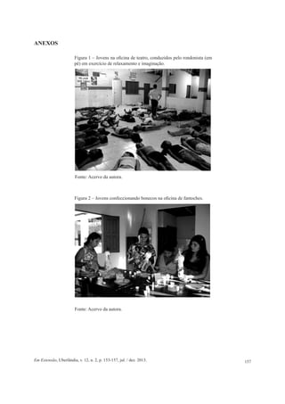 157Em Extensão, Uberlândia, v. 12, n. 2, p. 153-157, jul. / dez. 2013.
ANEXOS
Fonte: Acervo da autora.
Figura 1 – Jovens na oficina de teatro, conduzidos pelo rondonista (em
pé) em exercício de relaxamento e imaginação.
Figura 2 – Jovens confeccionando bonecos na oficina de fantoches.
Fonte: Acervo da autora.
 