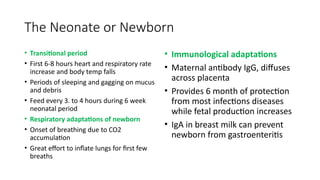 The Neonate or Newborn
• Transitional period
• First 6-8 hours heart and respiratory rate
increase and body temp falls
• Periods of sleeping and gagging on mucus
and debris
• Feed every 3. to 4 hours during 6 week
neonatal period
• Respiratory adaptations of newborn
• Onset of breathing due to CO2
accumulation
• Great effort to inflate lungs for first few
breaths
• Immunological adaptations
• Maternal antibody IgG, diffuses
across placenta
• Provides 6 month of protection
from most infections diseases
while fetal production increases
• IgA in breast milk can prevent
newborn from gastroenteritis
 
