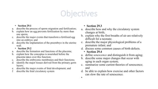 Objectives
• Section 29.1
a. describe the process of sperm migration and fertilization;
b. explain how an egg prevents fertilization by more than
one sperm;
c. describe the major events that transform a fertilized egg
into an embryo; and
d. describe the implantation of the preembryo in the uterine
wall.
• Section 29.2
a. describe the formation and functions of the placenta;
b. explain how the conceptus is nourished before the
placenta takes over this function;
c. describe the embryonic membranes and their functions;
d. identify the major tissues derived from the primary germ
layers;
e. describe the major events of fetal development; and
f. describe the fetal circulatory system
• Section 29.3
a. describe how and why the circulatory system
changes at birth;
b. explain why the first breaths of air are relatively
difficult for a neonate;
c. describe the major physiological problems of a
premature infant; and
d. discuss some common causes of birth defects.
• Section 29.4
a. define senescence and distinguish it from aging;
b. describe some major changes that occur with
aging in each organ system;
c. summarize some current theories of senescence;
and
d. be able to explain how exercise and other factors
can slow the rate of senescence.
•
 