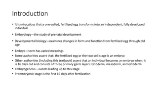Introduction
• It is miraculous that a one-celled, fertilized egg transforms into an independent, fully developed
individual
• Embryology—the study of prenatal development
• Developmental biology—examines changes in form and function from fertilized egg through old
age
• Embryo—term has varied meanings
• Some authorities assert that: the fertilized egg or the two-cell stage is an embryo
• Other authorities (including this textbook) assert that an individual becomes an embryo when: it
is 16 days old and consists of three primary germ layers: Ectoderm, mesoderm, and ectoderm
• Embryogenesis—events leading up to this stage
• Preembryonic stage is the first 16 days after fertilization
 