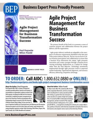 Agile Project
Management
for Business
Transformation
Success
Paul Paquette
Milan Frankl
Portfolio and
Project Management Collection
Timothy J. Kloppenborg, Editor
AGILEPROJECTMANAGEMENTFORBUSINESSTRANSFORMATIONSUCCESSPAQUETTE•FRANKL
The primary benefit of this book is to promote a sense of
common purpose and collaboration between the project
delivery and the organization.
Agile project delivery methods are adaptable to the emer-
gence of unknown requirements identified in the later part
of the project delivery lifecycle. The key success factor is di-
rect business participation and collaboration to ensure that
a business focus determines the output. Agile promotes
innovation and creates synergies through a business focus
viewing technology deployments as a catalyst for change
rather than the final objective. Technology investments
implemented through Agile processes result in improved
market leadership, organizational alignment, and resource
efficiency delivering competitive advantage.
TO ORDER: Call AIDC: 1.800.632.0880 orONLINE:
http://businessexpertpress.com/books/agile-project-management-business-transformation-success
Business Expert Press Proudly Presents
PaulPaquetteMBA,PMP,isaprojectmanagement
consultantprovidingdeliveryexpertiseandstrategicrec-
ommendationstoorganizationsseekingtoenhancetheir
PMOmaturity.HeobtainedhisMBAfromtheUniversity
CanadaWest,completedtheprojectmanagementpro-
gramattheUniversityofTorontoandgraduatedwithan
undergraduatedegree(economics)fromtheUniversity
ofWesternOntario(KingsCollege).Hehasmorethan15
yearsofexperienceleadingcross-functionalteamsanddeliveringover80enterprise
infrastructureprojectsacrosstheUnitesStatesandCanada.Largeenterprisetech-
nologyintegrationexperienceinclude:DeltaTechnology,DeltaAirlines,Rogers,Fido,
SprintCanada,CityTV,IBM,ManulifeandScotiabank.
About the Author: Paul Paquette
www.BusinessExpertPress.com
Agile Project
Management for
Business
Transformation
Success
Dr.MilanFrankl,MBA,PhD,workedforIBM,theDes-
jardinsCooperativeMovement,andCGI(amanage-
mentconsultingfirm)invariousexecutivepositions.
AfterretiringasapartnerfromCGI,hebecamea
seniorexecutiveofanumberofhigh-techCanadian
firms.HeearnedhisMBAininformationtechnology
management,andlaterreceivedhisPhD,studying
thebusinessdecision-makingprocess.Heisaprinci-
palwithMFAInc.,amanagementconsultingfirminVictoria,BC,Canada.Milanis
alsoaprofessorofbusinesswithUniversityCanadaWestandteachesfromtimeto
timebusinessandcomputersciencecoursesattheUniversityofVictoria.
AbouttheAuthor: Milan Frankl
 