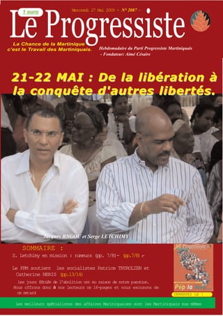 Le Progressiste
      1 euro                Mercredi 27 Mai 2009 - N° 2087 -




  La Chance de la Martinique
c’est le Travail des Martiniquais.       Hebdomadaire du Parti Progressiste Martiniquais
                                         - Fondateur: Aimé Césaire




 21-22 MAI :                            De la libération à
 la conquête                            d'autres libertés.




               Jacques BNGOU et Serge LETCHIMY

      SOMMAIRE :
  S. Letchimy en mission : rumeurs (pp. 7/8)- (pp.7/8).
                                                      -

 Le PPM soutient les socialistes Patrice THYROLIEN et
  Catherine NERIS (pp.13/14)
    Les jours fØriØs de l’abolition ont eu raison de notre parution.
  Nous offrons donc nos lecteurs ce 16-p ages et nous excusons de
    ce retard                                                                 DEMANDEZ LE !

  Les meilleurs spØcialistes des affaires Mariniquaises sont les Martiniquais eux mŒmes
 