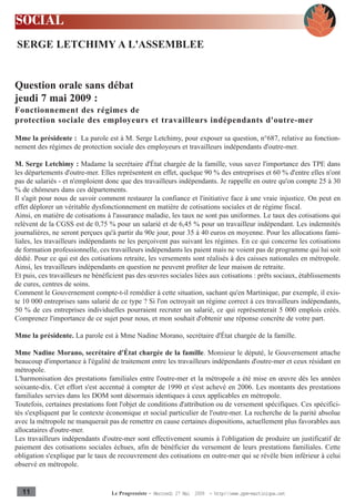 SOCIAL
SERGE LETCHIMY A L'ASSEMBLEE


Question orale sans débat
jeudi 7 mai 2009 :
Fonctionnement des régimes de
protection sociale des employeurs et travailleurs indépendants d'outre-mer

Mme la présidente : La parole est à M. Serge Letchimy, pour exposer sa question, n°687, relative au fonction-
nement des régimes de protection sociale des employeurs et travailleurs indépendants d'outre-mer.

M. Serge Letchimy : Madame la secrétaire d'État chargée de la famille, vous savez l'importance des TPE dans
les départements d'outre-mer. Elles représentent en effet, quelque 90 % des entreprises et 60 % d'entre elles n'ont
pas de salariés - et n'emploient donc que des travailleurs indépendants. Je rappelle en outre qu'on compte 25 à 30
% de chômeurs dans ces départements.
Il s'agit pour nous de savoir comment restaurer la confiance et l'initiative face à une vraie injustice. On peut en
effet déplorer un véritable dysfonctionnement en matière de cotisations sociales et de régime fiscal.
Ainsi, en matière de cotisations à l'assurance maladie, les taux ne sont pas uniformes. Le taux des cotisations qui
relèvent de la CGSS est de 0,75 % pour un salarié et de 6,45 % pour un travailleur indépendant. Les indemnités
journalières, ne seront perçues qu'à partir du 90e jour, pour 35 à 40 euros en moyenne. Pour les allocations fami-
liales, les travailleurs indépendants ne les perçoivent pas suivant les régimes. En ce qui concerne les cotisations
de formation professionnelle, ces travailleurs indépendants les paient mais ne voient pas de programme qui lui soit
dédié. Pour ce qui est des cotisations retraite, les versements sont réalisés à des caisses nationales en métropole.
Ainsi, les travailleurs indépendants en question ne peuvent profiter de leur maison de retraite.
Et puis, ces travailleurs ne bénéficient pas des œuvres sociales liées aux cotisations : prêts sociaux, établissements
de cures, centres de soins.
Comment le Gouvernement compte-t-il remédier à cette situation, sachant qu'en Martinique, par exemple, il exis-
te 10 000 entreprises sans salarié de ce type ? Si l'on octroyait un régime correct à ces travailleurs indépendants,
50 % de ces entreprises individuelles pourraient recruter un salarié, ce qui représenterait 5 000 emplois créés.
Comprenez l'importance de ce sujet pour nous, et mon souhait d'obtenir une réponse concrète de votre part.

Mme la présidente. La parole est à Mme Nadine Morano, secrétaire d'État chargée de la famille.

Mme Nadine Morano, secrétaire d'État chargée de la famille. Monsieur le député, le Gouvernement attache
beaucoup d'importance à l'égalité de traitement entre les travailleurs indépendants d'outre-mer et ceux résidant en
métropole.
L'harmonisation des prestations familiales entre l'outre-mer et la métropole a été mise en œuvre dès les années
soixante-dix. Cet effort s'est accentué à compter de 1990 et s'est achevé en 2006. Les montants des prestations
familiales servies dans les DOM sont désormais identiques à ceux applicables en métropole.
Toutefois, certaines prestations font l'objet de conditions d'attribution ou de versement spécifiques. Ces spécifici-
tés s'expliquent par le contexte économique et social particulier de l'outre-mer. La recherche de la parité absolue
avec la métropole ne manquerait pas de remettre en cause certaines dispositions, actuellement plus favorables aux
allocataires d'outre-mer.
Les travailleurs indépendants d'outre-mer sont effectivement soumis à l'obligation de produire un justificatif de
paiement des cotisations sociales échues, afin de bénéficier du versement de leurs prestations familiales. Cette
obligation s'explique par le taux de recouvrement des cotisations en outre-mer qui se révèle bien inférieur à celui
observé en métropole.


  11                               Le Progressiste - Mercredi 27 Mai 2009 - http:www.ppm-martinique.net
 
