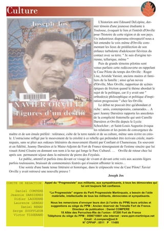 Culture
                                                                       L'historien ami Edouard DeLépine, der-
                                                                   nier témoin d'une jeunesse étudiante à
                                                                   Toulouse, évoquait le lien et l'intérêt d'Orville
                                                                   pour l'histoire de cette région et de son pays.
                                                                   Un industrieux diaporama rétrospectif nous a
                                                                   fait entendre la voix même d'Orville com-
                                                                   mentant les lieux de prédilection de son
                                                                   enfance turbulente d'adolescent fiévreux du
                                                                   contact avec sa terre. " Je suis d'origine ter-
                                                                   rienne, tellurique, même "
                                                                       Puis de grands témoins pilotins sont
                                                                   venus parfaire cette redécouverte en rappelant
                                                                   le Case Pilote du temps des Orville : Roger
                                                                   Lise, Aristide Varsier, anciens maires et fami-
                                                                   liers de la famille ; ainsi qu'un neveu
                                                                   d'Orville, Max Orville, rapporteur de scènes
                                                                   épiques de friction quand le thème abordait le
                                                                   sujet de la politique, car il y avait une "
                                                                   orthodoxie philosophique et politique d'inspi-
                                                                   ration progressiste " chez les Orville.
                                                                       Le débat ne pouvait être qu'abondant et
                                                                   riche : amis, contemporains, camarades… A
                                                                   quoi Jeanny Darsières rapporta les anecdotes
                                                                   de la complicité fraternelle qui unit Camille
                                                                   Darsières et Orville depuis le Lycée
                                                                   Schoelcher ; et Saint-Louis Augustin évoqua
                                                                   les relations et les points de convergence du
 maître et de son émule préféré : tolérance, culte de la terre natale et de sa culture, même sans écrire en créo-
 le. L'ostracisme infligé par le mouvement de la créolité à ce rebelle qui prétendait être écrivain créole, marti-
 niquais, sans se plier aux oukases littéraires du mouvement illustré par Confiant et Chamoiseau. En souvenir
 et en fidélité, Jeanny Darsières et le Maire-Adjoint de Fort de France témoignaient de l'estime sincère que lui
 vouait Aimé Césaire en donnant son nom à la rue qui longe le Parc Culturel. … Orville de retour chez lui
 après son permanent séjour dans la mémoire de pierre des Foyalais.
         Le public, attentif et parfois ému devant ce visage de vivant et devant cette voix aux accents légers
 parfois toulousains, bruissait de commentaires feutrés qui n'osaient affronter le micro…
         Une soirée d'une haute tenue littéraire et historique, dans le crépuscule rose de Case Pilote! Xavier
 Orville y avait retrouvé une nouvelle preuve !
                                                                                Joseph Jos

COMITE DE REDACTION          Appel du “Progressiste” aux militants, aux sympathisants, à tous les démocrates qui
                                                       lui ont toujours fait confiance.
     Daniel COMPERE             “Le Progressiste” organe du Parti Progressiste Martinquais, a besoin de l’aide
  Jeannie DARSIERES               matérielle, intellectuelle de tous les militants, démocrates et sympatisants.
    Didier LAGUERRE
    Laurence LEBEAU              Nous les remercions d’envoyer leurs don (à l’ordre du PPM) leurs articles et
        Daniel RENAY             suggestions au siège du PPM : Ancien réservoir de Trénelle Fort de France.
                                                 Directeur de publication : Daniel COMPERE
   Serge SOUFFLEUR                      18 Allée des Perruches-Rte de l’union - 97200 Fort de France
    Victor TISSERAND           Téléphone du siège du PPM : 0596718801 site internet : www.ppm-martinique.net
                                                          Email : d.compere@ool.fr
                                                         N° CPPAP : 0511 P 11495
 