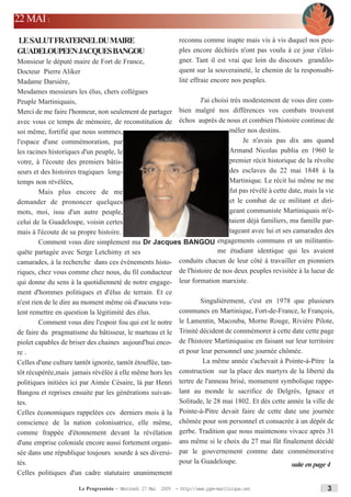 22 MAI :
LE SALUTFRATERNELDU MAIRE                                      reconnu comme inapte mais vis à vis duquel nos peu-
GUADELOUPEEN JACQUES BANGOU                                    ples encore déchirés n'ont pas voulu à ce jour s'éloi-
Monsieur le député maire de Fort de France,                    gner. Tant il est vrai que loin du discours grandilo-
Docteur Pierre Aliker                                          quent sur la souveraineté, le chemin de la responsabi-
Madame Darsière,                                               lité effraie encore nos peuples.
Mesdames messieurs les élus, chers collègues
Peuple Martiniquais,                                          J'ai choisi très modestement de vous dire com-
Merci de me faire l'honneur, non seulement de partager bien malgré nos différences vos combats trouvent
avec vous ce temps de mémoire, de reconstitution de échos auprès de nous et combien l'histoire continue de
soi même, fortifié que nous sommes,                                      mêler nos destins.
l'espace d'une commémoration, par                                              Je n'avais pas dix ans quand
les racines historiques d'un peuple, le                                  Armand Nicolas publia en 1960 le
votre, à l'écoute des premiers bâtis-                                    premier récit historique de la révolte
seurs et des histoires tragiques long-                                   des esclaves du 22 mai 1848 à la
temps non révélées,                                                      Martinique. Le récit lui même ne me
        Mais plus encore de me                                           fut pas révélé à cette date, mais la vie
demander de prononcer quelques                                           et le combat de ce militant et diri-
mots, moi, issu d'un autre peuple,                                       geant communiste Martiniquais m'é-
celui de la Guadeloupe, voisin certes                                    taient déjà familiers, ma famille par-
mais à l'écoute de sa propre histoire.                                   tageant avec lui et ses camarades des
        Comment vous dire simplement ma Dr Jacques BANGOU engagements communs et un militantis-
quête partagée avec Serge Letchimy et ses                            me étudiant identique qui les avaient
camarades, à la recherche dans ces évènements histo- conduits chacun de leur côté à travailler en pionniers
riques, chez vous comme chez nous, du fil conducteur de l'histoire de nos deux peuples revisitée à la lueur de
qui donne du sens à la quotidienneté de notre engage- leur formation marxiste.
ment d'hommes politiques et d'élus de terrain. Et ce
n'est rien de le dire au moment même où d'aucuns veu-                   Singulièrement, c'est en 1978 que plusieurs
lent remettre en question la légitimité des élus.              communes en Martinique, Fort-de-France, le François,
         Comment vous dire l'espoir fou qui est le notre       le Lamentin, Macouba, Morne Rouge, Rivière Pilote,
de faire du pragmatisme du bâtisseur, le marteau et le         Trinité décident de commémorer à cette date cette page
piolet capables de briser des chaines aujourd'hui enco-        de l'histoire Martiniquaise en faisant sur leur territoire
re .                                                           et pour leur personnel une journée chômée.
Celles d'une culture tantôt ignorée, tantôt étouffée, tan-               La même année s'achevait à Pointe-à-Pitre la
tôt récupérée,mais jamais révélée à elle même hors les         construction sur la place des martyrs de la liberté du
politiques initiées ici par Aimée Césaire, là par Henri        tertre de l'anneau brisé, monument symbolique rappe-
Bangou et reprises ensuite par les générations suivan-         lant au monde le sacrifice de Delgrès, Ignace et
tes.                                                           Solitude, le 28 mai 1802. Et dès cette année la ville de
Celles économiques rappelées ces derniers mois à la            Pointe-à-Pitre devait faire de cette date une journée
conscience de la nation colonisatrice, elle même,              chômée pour son personnel et consacrée à un dépôt de
comme frappée d'étonnement devant la révélation                gerbe. Tradition que nous maintenons vivace après 31
d'une emprise coloniale encore aussi fortement organi-         ans même si le choix du 27 mai fût finalement décidé
sée dans une république toujours sourde à ses diversi-         par le gouvernement comme date commémorative
tés.                                                           pour la Guadeloupe.                      suite en page 4
Celles politiques d'un cadre statutaire unanimement

                       Le Progressiste - Mercredi 27 Mai 2009 - http:www.ppm-martinique.net                         3
 