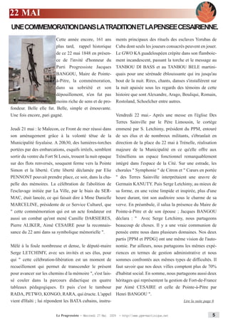 22 MAI
UNE COMMEMORATION DANS LATRADITION ET LAPENSEE CESAIRIENNE.
                         Cette année encore, 161 ans          ments principaux des rituels des esclaves Yorubas de
                         plus tard, rappel historique         Cuba dont seuls les joueurs consacrés peuvent en jouer.
                         de ce 22 mai 1848 en présen-         Le GWO KA guadeloupéen crépite dans son flamboie-
                         ce de l'invité d'honneur du          ment incandescent, passant la torche et le message au
                         Parti Progressiste Jacques           TANBOU DI BASS et au TANBOU BELE martini-
                         BANGOU, Maire de Pointe-             quais pour une sérénade éblouissante qui ira jusqu'au
                         à-Pitre, la commémoration,           bout de la nuit. Rires, chants, danses s'installèrent sur
                         dans sa sobriété et son              la nuit apaisée sous les regards des témoins de cette
                         dépouillement, n'en fut pas          histoire que sont Alexandre, Arago, Bouliqui, Romain,
                         moins riche de sens et de pro-       Rostoland, Schoelcher entre autres.
fondeur. Belle elle fut. Belle, simple et émouvante.
Une fois encore, pari gagné.                         Vendredi 22 mai.- Après une messe en l'église Des
                                                       Terres Sainville par le Père Limousin, le cortège
Jeudi 21 mai : le Malecon, ce Front de mer réussi dans emmené par S. Letchimy, président du PPM, entouré
son aménagement grâce à la volonté têtue de la de ses élus et de nombreux militants, s'ébranlait en
Municipalité foyalaise. A 20h30, des lumières-torches direction de la place du 22 mai à Trénelle, réalisation
portées par des embarcations, esquifs irréels, semblent majeure de la Municipalité en ce qu'elle offre aux
sortir du ventre du Fort St Louis, trouent la nuit opaque Trénelliens un espace fonctionnel remarquablement
sur des flots renversés, souquent ferme vers la Pointe intégré dans l'espace de la Cité. Sur une estrade, les
Simon et la liberté. Cette liberté déclamée par Elie chorales " Symphonie " de Citron et " Cœurs en portée
PENNONT pouvait prendre place, ce soir, dans la cha- " des Terres Sainville interprétaient une œuvre de
pelle des mémoires. La célébration de l'abolition de Germain KANUTY. Puis Serge Letchimy, au mieux de
l'esclavage initiée par La Ville, par le biais du SER- sa forme, en une veine limpide et inspirée, plus d'une
MAC, était lancée, ce qui faisait dire à Mme Danielle heure durant, tint son auditoire sous le charme de sa
MARCELINE, présidente de ce Service Culturel, que verve. En préambule, il salua la présence du Maire de
" cette commémoration qui est un acte fondateur est Pointe-à-Pitre et de son épouse ; Jacques BANGOU
aussi un combat qu'ont mené Camille DARSIERES, déclara : " Avec Serge Letchimy, nous partageons
Pierre ALIKER, Aimé CESAIRE pour la reconnais-      beaucoup de choses. Il y a une vraie communion de
sance du 22 ami dans sa symbolique mémorielle ".    pensée entre nous dans plusieurs domaines. Nos deux
                                                    partis [PPM et PPDG] ont une même vision de l'auto-
Mêlé à la foule nombreuse et dense, le député-maire nomie. Par ailleurs, nous partageons les mêmes expé-
Serge LETCHIMY, avec ses invités et ses élus, pour            riences en termes de gestion administrative et nous
qui " cette célébration-libération est un moment de           sommes confrontés aux mêmes types de difficultés. Il
recueillement qui permet de transcender le présent            faut savoir que nos deux villes comptent plus de 70%
pour avancer sur les chemins d la mémoire ", s'est lais-      d'habitat social. En somme, nous partageons aussi deux
sé couler dans la parcours didactique en quatre               héritages qui représentent la gestion de Fort-de-France
tableaux pédagogiques. Et puis c'est le tambour par Aimé CESAIRE et celle de Pointe-à-Pitre par
RADA, PETWO, KONGO, RARA, qui éructe. L'appel Henri BANGOU ".
vient d'Haïti ; lui répondent les BATA cubains, instru-                      Lire la suite page 6


                         Le Progressiste - Mercredi 27 Mai 2009 - http:www.ppm-martinique.net                     5
 
