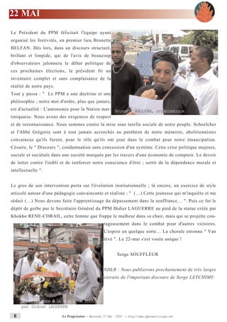 22 MAI
Le Président du PPM félicitait l'équipe ayant
organisé les festivités, en premier lieu Brunette
BELFAN. Dès lors, dans un discours structuré,
brillant et limpide, qui de l'avis de beaucoup
d'observateurs jalonnera le débat politique de
ces prochaines élections, le président fit un
inventaire complet et sans complaisance de la
réalité de notre pays.
Tout y passa : " Le PPM a une doctrine et une
philosophie ; notre mot d'ordre, plus que jamais,
est d'actualité : L'autonomie pour la Nation mar- Brunette BELFAN, organisatrice
tiniquaise. Nous avons des exigences de respect
et de reconnaissance. Nous sommes contre la mise sous tutelle sociale de notre peuple. Schoelcher
et l'Abbé Grégoire sont à tout jamais accrochés au panthéon de notre mémoire, abolitionnistes
convaincus qu'ils furent, pour le rôle qu'ils ont joué dans le combat pour notre émancipation.
Césaire, le " Discours ", condamnation sans concession d'un système. Cette crise politique majeure,
sociale et sociétale dans une société marquée par les travers d'une économie de comptoir. Le devoir
de lutter contre l'oubli et de renforcer notre conscience d'être ; sortir de la dépendance morale et
intellectuelle ".


Le gros de son intervention porta sur l'évolution institutionnelle ; là encore, un exercice de style
articulé autour d'une pédagogie convaincante et réaliste : " (…) Cette jeunesse qui m'inquiète et me
séduit (…) Nous devons faire l'apprentissage du dépassement dans la souffrance… ". Puis ce fut le
dépôt de gerbe par le Secrétaire Général du PPM Didier LAGUERRE au pied de la statue créée par
Khokho RENE-CORAIL, cette femme que frappe le malheur dans sa chair, mais qui se projette cou-
                                                   rageusement dans le combat pour d'autres victoires.
                                                   L'espoir en quelque sorte… La chorale entonna " Van
                                                   lévé ". Le 22-mai s'est voulu unique !


                                                           Serge SOUFFLEUR


                                                   NDLR : Nous publierons prochainement de très larges
                                                   extraits de l'important discours de Serge LETCHIMY.




     DØpot de gerbe la st atut de Khokho
     par Didier LAGUERRE

 6                       Le Progressiste - Mercredi 27 Mai 2009 - http:www.ppm-martinique.net
 