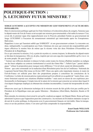 POLITIQUE-FICTION :
S. LETCHIMY FUTUR MINISTRE ?

SERGE LETCHIMY AACCEPTE UNE MISSION DU GOUVERNEMENT. UN ACTE DE RES-
PONSABILITE.
Dans le microcosme politique agité par les Etats Généraux et la deuxième phase du congrès, l'annonce que
le député-maire de Fort de France avait accepté une mission gouvernementale a fait naître la rumeur. C'est,
a-t-on dit, le premier signe d'un rapprochement avec le Pouvoir, précédant l'entrée au gouvernement de
Serge LETCHIMY à l'occasion du remaniement ministériel qui interviendra après les Européennes.
Balivernes.
Rappelons à ceux qui l'auraient oublié que SARKOZY et son gouvernement existent. La rencontre est,
donc, indispensable. La participation aux Etats- Généraux de ceux qui exercent des responsabilités poli-
tiques effectives le montre bien de même que la récente visite des deux Présidents d'Assemblées au
Président de la République.
En ce qui concerne la mission, il n'y a point de mystère et, comme toujours, la démarche du député-maire
se fait dans la transparence. Elle est, de plus, inspirée par son sens aigu des responsabilités qu'il a vis-à- vis
de notre peuple. De quoi s'agit-il ?
" Animer une réflexion destinée à relancer la lutte contre toutes les formes d'habitat insalubre ou indigne
sur des bases adaptées au contexte institutionnel et social des Outre-Mer ". Fallait-il par " pureté idéolo-
gique " refuser la proposition pour marquer notre différence ? Un tel choix aurait été déraisonnable.
Notons que cette commande est la traduction d'une Résolution prise lors de la Conférence Nationale du
Logement Social Outre-Mer tenue en février 2007. Deux ans après cette importante réunion, le maire de
Fort-de-France est sollicité pour faire des propositions propres à concrétiser les conclusions de la
Conférence. La lettre de mission précise expressément qu'il est sollicité en sa qualité de " maire d'une com-
mune fortement exposée aux situations d'habitat insalubre " mais aussi en raison de son expérience pro-
fessionnelle et d'aménageur. Compte tenu de la nature de la mission qui concerne un secteur dans lequel il
s'est depuis longtemps impliqué en obtenant des résultats incontestables, il aurait été irresponsable de refu-
ser.
Observons aussi que la dimension technique de la mission ressort du fait qu'elle n'est pas confiée par le
Président de la République mais par quatre Ministres : Mesdames Alliot-Marie, Bachelot, Boutin et M
.Jego.
Bien entendu, les ministres réserveront le sort qu'ils voudront au rapport du Député-Maire. Reste qu'il aura
administré la preuve que l'opposition peut être constructive. Au moment où l'évolution statutaire occupe le
devant de la scène politique, la discussion avec le gouvernement français est inévitable. Dans la transpa-
rence et sur des positions claires. C'est ainsi qu'il faut comprendre la responsabilité.

                                                                                            Jean-Claude WILLIAM
                                                                                           Professeur des Universités




                      Le Progressiste - Mercredi 27 Mai 2009 - http:www.ppm-martinique.net                      7
 