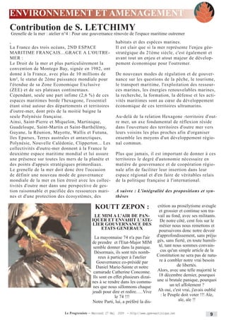 ENVIRONNEMENT ET AMENAGEMENT
Contribution de S. LETCHIMY
Grenelle de la mer : atelier n°4 : Pour une gouvernance rénovée de l'espace maritime outremer
,                                                           habitats et des espèces marines.
La France des trois océans, 2ND ESPACE                      Il est clair que si la mer représente l'enjeu géo-
MARITIME FRANÇAIS…GRACE A L'OUTRE-                          stratégique du 21ème siècle, c'est également et
MER :                                                       avant tout un enjeu et atout majeur de dévelop-
Le Droit de la mer et plus particulièrement la              pement économique pour l'outremer.
convention de Montego Bay, signée en 1982, ont
donné à la France, avec plus de 10 millions de              De nouveaux modes de régulation et de gouver-
km², le statut de 2ème puissance mondiale pour              nance sur les questions de la pêche, le tourisme,
l'étendue de sa Zone Economique Exclusive                   le transport maritime, l'exploitation des ressour-
(ZEE) et de ses plateaux continentaux.                      ces marines, les énergies renouvelables marines,
Cependant, seule une part infime (2,6 %) de ces             la recherche, la formation, la défense et les acti-
espaces maritimes borde l'hexagone, l'essentiel             vités maritimes sont au cœur du développement
étant situé autour des départements et territoires          économique de ces territoires ultramarins.
d'outre-mer, dont près de la moitié baigne la
seule Polynésie française.                                  Au-delà de la relation Hexagone -territoire d'out-
Ainsi, Saint-Pierre et Miquelon, Martinique,                re mer, un axe fondamental de réflexion réside
Guadeloupe, Saint-Martin et Saint-Barthélémy,               dans l'ouverture des territoires d'outre mer vers
Guyane, la Réunion, Mayotte, Wallis et Futuna,              leurs voisins les plus proches afin d'organiser
îles Eparses, Terres australes et antarctiques,             ensemble les moyens d'un développement régio-
Polynésie, Nouvelle Calédonie, Clipperton... Les            nal commun.
collectivités d'outre-mer donnent à la France le
deuxième espace maritime mondial et lui assure              Plus que jamais, il est important de donner à ces
une présence sur toutes les mers de la planète et           territoires le degré d'autonomie nécessaire en
des points d'appuis stratégiques primordiaux.               matière de gouvernance et de coopération régio-
Le grenelle de la mer doit donc être l'occasion             nale afin de faciliter leur insertion dans leur
de définir une nouveau mode de gouvernance                  espace régional et d'en faire de véritables relais
mondiale de la mer en lien étroit avec les collec-          de la politique française à l'international.
tivités d'outre mer dans une perspective de ges-
tion raisonnable et pacifiée des ressources mari-           A suivre : L'intégralité des propositions et syn-
nes et d'une protection des écosystèmes, des                thèses

                                               KOUTT ZEPON :                          crétion au prosélytisme aveugle
                                                                                       et grossier et continue son tra-
                                              LE MIM A L'AIR DE PAN-                  vail au fond, avec ses militants.
                                             IQUER ET ENVAHIT L'ATE-                    De notre côté, cent fois sur le
                                             LIER GOUVERNANCE DES                      métier nous nous remettons et
                                                 ETATS GENERAUX                        poursuivons donc notre devoir
                                              La mayonnaise 74 n'a pas l'air          d'approfondissement, sans préju-
                                             de prendre et l'Etat-Major MIM           gés, sans fierté, en toute humili-
                                             semble donner dans la panique.            té, tant nous sommes convain-
                                              Désormais, ils sont très nomb-            cus qu'un simple article de la
                                                reux à participer à l'atelier         Constitution ne sera pas de natu-
                                               Gouvernance co-présidé par              re à combler notre vrai besoin
                                               Daniel Marie-Sainte et notre                       de libertés.
                                              camarade Catherine Conconne.            Alors, avec une telle majorité le
                                             Ils sont en effet plusieurs dizai-        18 décembre dernier, pourquoi
                                             nes à se rendre dans les commu-          une si brutale panique, pourquoi
                                             nes que nous sillonnons chaque                   un tel affolement ?
                                             jeudi pour dire et redire…. Vive          Ah oui, c'est vrai, j'avais oublié
                                                          le 74 !!!                     : le Peuple doit voter !!! Aïe,
                                             Notre Parti, lui, a préféré la dis-                   aïe, aïe !!

                            Le Progressiste - Mercredi 27 Mai 2009 - http:www.ppm-martinique.net                   9
 