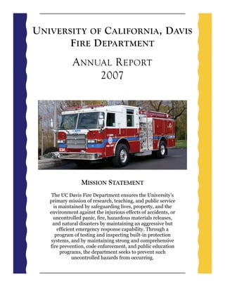 U NIVERSITY OF C ALIFORNIA , D AVIS
        F IRE D EPARTMENT
             A NNUAL R EPORT
                  2007




                 MISSION STATEMENT
    The UC Davis Fire Department ensures the University’s
   primary mission of research, teaching, and public service
     is maintained by safeguarding lives, property, and the
   environment against the injurious effects of accidents, or
     uncontrolled panic, fire, hazardous materials releases,
     and natural disasters by maintaining an aggressive but
       efficient emergency response capability. Through a
      program of testing and inspecting built-in protection
    systems, and by maintaining strong and comprehensive
   fire prevention, code enforcement, and public education
        programs, the department seeks to prevent such
               uncontrolled hazards from occurring.
 