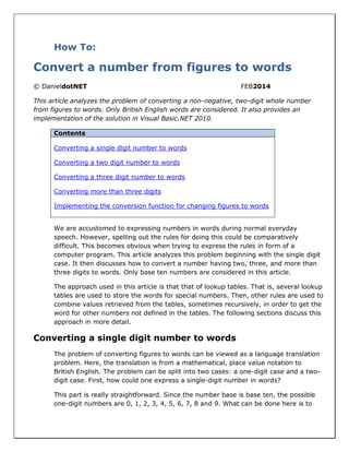 How To:
Convert a number from figures to words
© DanieldotNET FEB2014
This article analyzes the problem of converting a non-negative, two-digit whole number
from figures to words. Only British English words are considered. It also provides an
implementation of the solution in Visual Basic.NET 2010.
Contents
Converting a single digit number to words
Converting a two digit number to words
Converting a three digit number to words
Converting more than three digits
Implementing the conversion function for changing figures to words
We are accustomed to expressing numbers in words during normal everyday
speech. However, spelling out the rules for doing this could be comparatively
difficult. This becomes obvious when trying to express the rules in form of a
computer program. This article analyzes this problem beginning with the single digit
case. It then discusses how to convert a number having two, three, and more than
three digits to words. Only base ten numbers are considered in this article.
The approach used in this article is that that of lookup tables. That is, several lookup
tables are used to store the words for special numbers. Then, other rules are used to
combine values retrieved from the tables, sometimes recursively, in order to get the
word for other numbers not defined in the tables. The following sections discuss this
approach in more detail.
Converting a single digit number to words
The problem of converting figures to words can be viewed as a language translation
problem. Here, the translation is from a mathematical, place value notation to
British English. The problem can be split into two cases: a one-digit case and a two-
digit case. First, how could one express a single-digit number in words?
This part is really straightforward. Since the number base is base ten, the possible
one-digit numbers are 0, 1, 2, 3, 4, 5, 6, 7, 8 and 9. What can be done here is to
 