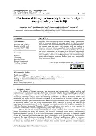 Journal of Education and Learning (EduLearn)
Vol. 17, No. 3, August 2023, pp. 447~454
ISSN: 2089-9823 DOI: 10.11591/edulearn.v17i3.20873  447
Journal homepage: http://edulearn.intelektual.org
Effectiveness of literacy and numeracy in commerce subjects
among secondary schools in Fiji
Devashna Singh1
, Satish Prakash Chand2
, Khemendra Kamal Kumar2
, Runaaz Ali2
1
Postgraduate Scholar, Fiji National University, Lautoka, Fiji
2
Department of Primary and Early Childhood Education, School of Education, College of Humanities and Education, Fiji National
University, Lautoka, Fiji
Article Info ABSTRACT
Article history:
Received Mar 21, 2023
Revised May 28, 2023
Accepted Jun 07, 2023
This study aimed to evaluate the students’ efficacy in literacy and numeracy
skills in commerce subjects in secondary schools in Fiji. Focus group
discussions and semi-structured interviews were used to gather relevant data.
The findings show that literacy and numeracy skills are essential in
commerce subjects, as students require basic literacy and numeracy skills to
read, write, comprehend, calculate, and interpret. The findings also showed
that parental engagement at an early stage of the child’s life helps improve
the child’s literacy and numeracy skills. The results also showed that the
“drop everything and read” or DEAR programme and modern technology
positively affect students’ literacy and numeracy skills, which helps them do
better in commerce classes.
Keywords:
Literacy
Numeracy
DEAR program
Parental engagement
Teaching strategies This is an open access article under the CC BY-SA license.
Corresponding Author:
Satish Prakash Chand
Department of Primary and Early Childhood Education, School of Education
College of Humanities and Education, Fiji National University
Lautoka, Fiji
Email: satish.chand@fnu.ac.fj
1. INTRODUCTION
The subjects of literacy, numeracy, and commerce are interdependent. Reading, writing, and
mathematics are foundational learning skills that are intrinsically linked to the quality of life, personal well-
being, economic stability, and future prosperity. While literacy and numeracy skills are essential to academic
success in commerce subjects, these are frequently overlooked in schools. Numerous studies have
emphasised the significance of communication skills in the curriculum of commerce courses, such as
accounting, economics, and commercial studies. Most discussions concerning literacy have primarily centred
on accounting students’ oral and written communication skills. According to Maupin and May [1], the
importance of communication skills to the successful practise of accounting has long been recognized. In
1968, the American Accounting Association (AAA) asserted that no other quality is more important for
commerce students than communicating effectively orally and in writing [2].
Due to the fact that literacy and numeracy are taught separately from commerce subjects, most
people are unaware that literacy and numeracy are utilized in commerce studies. Literacy and numeracy
complement and are integral to the teaching of commerce. Consequently, as stated by Bushong [3] and
Rebele [4], while developing viable oral and written communication skills for those entering the accounting
profession has received attention, evaluating the efficacy of literacy and numeracy skills in commerce
subjects in secondary school has received little consideration. Therefore, in order to understand the efﬁcacy
of literacy and numeracy skills in commerce subjects, three essential research questions were investigated.
 