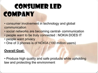 	 Consumer led company • consumer involvement in technology and global communication• social networks are becoming central- communication• people want to be truly connected : NOKIA DOES IT• people want privacy• One of 3 phones is of NOKIA (100 million users)Overall Goal:• Produce high quality and safe products while upholding        law and protecting the environment