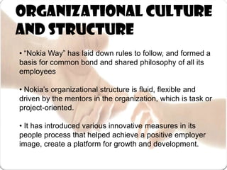 Organizational Culture and Structure• “Nokia Way” has laid down rules to follow, and formed a basis for common bond and shared philosophy of all its employees• Nokia’s organizational structure is fluid, flexible and driven by the mentors in the organization, which is task or project-oriented. • It has introduced various innovative measures in its people process that helped achieve a positive employer image, create a platform for growth and development.