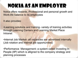    Nokia as an employerNokia offers rewards, Professional and personal growth and Work-life balance to its employeesIt also provides:•Learning solutions and training- variety of training activities through Learning Centers and Learning Market Place Intranet •Internal Job Market- all vacancies are advertised internally (Job rotation and internal job opportunities)•Performance  Management- a system called Investing In People (IIP) which is alligned to the company strategy and planning processes