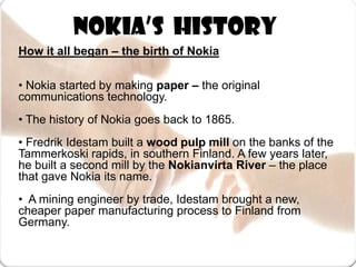 Nokia’s  HistoryHow it all began – the birth of Nokia• Nokia started by making paper – the original communications technology.• The history of Nokia goes back to 1865. • Fredrik Idestam built a wood pulp mill on the banks of the Tammerkoski rapids, in southern Finland. A few years later, he built a second mill by the Nokianvirta River – the place that gave Nokia its name.•  A mining engineer by trade, Idestam brought a new, cheaper paper manufacturing process to Finland from Germany.