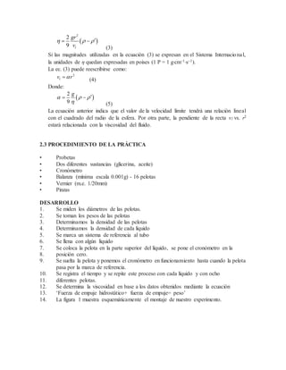  
2
2
9 l
gr
v
   
(3)
Si las magnitudes utilizadas en la ecuación (3) se expresan en el Sistema Internacional,
la unidades de η quedan expresadas en poises (1 P = 1 gcm1s1).
La ec. (3) puede reescribirse como:
2
lv r
(4)
Donde:
 
2
9
g
  

 
(5)
La ecuación anterior indica que el valor de la velocidad límite tendrá una relación lineal
con el cuadrado del radio de la esfera. Por otra parte, la pendiente de la recta vl vs. r2
estará relacionada con la viscosidad del fluido.
2.3 PROCEDIMIENTO DE LA PRÁCTICA
• Probetas
• Dos diferentes sustancias (glicerina, aceite)
• Cronómetro
• Balanza (mínima escala 0.001g) - 16 pelotas
• Vernier (m.e. 1/20mm)
• Pinzas
DESARROLLO
1. Se miden los diámetros de las pelotas.
2. Se toman los pesos de las pelotas
3. Determinamos la densidad de las pelotas
4. Determinamos la densidad de cada líquido
5. Se marca un sistema de referencia al tubo
6. Se llena con algún líquido
7. Se coloca la pelota en la parte superior del líquido, se pone el cronómetro en la
8. posición cero.
9. Se suelta la pelota y ponemos el cronómetro en funcionamiento hasta cuando la pelota
pasa por la marca de referencia.
10. Se registra el tiempo y se repite este proceso con cada líquido y con ocho
11. diferentes pelotas.
12. Se determina la viscosidad en base a los datos obtenidos mediante la ecuación
13. ‘Fuerza de empuje hidrostático+ fuerza de empuje= peso’
14. La figura 1 muestra esquemáticamente el montaje de nuestro experimento.
 