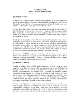 CAPÍTULO No 3
PRINCIPIOS DE ARQUIMIDES
3.1 INTRODUCCIÓN
El principio de Arquímedes afirma que todo cuerpo sumergido en un fluido experimenta
una fuerza hacia arriba igual al peso del volumen de fluido desplazado por dicho cuerpo.
Esto explica por qué flota un barco muy cargado; el peso del agua desplazada por el barco
equivale a la fuerza hacia arriba que mantiene el barco a flote.
El punto sobre el que puede considerarse que actúan todas las fuerzas que producen el
efecto de flotación se llama centro de flotación, y corresponde al centro de gravedad del
fluido desplazado. El centro de flotación de un cuerpo que flota está situado exactamente
encima de su centro de gravedad. Cuanto mayor sea la distancia entre ambos, mayor es
la estabilidad del cuerpo.
El principio de Arquímedes permite determinar la densidad de un objeto cuya forma es
tan irregular que su volumen no puede medirse directamente. Si el objeto se pesa primero
en el aire y luego en el agua, la diferencia de peso será igual al peso del volumen de agua
desplazado, y este volumen es igual al volumen del objeto, si éste está totalmente
sumergido. Así puede determinarse fácilmente la densidad del objeto (masa dividida por
volumen) Si se requiere una precisión muy elevada, también hay que tener en cuenta el
peso del aire desplazado para obtener el volumen y la densidad correctos.
Para el autor John Muller, Arquímedes fuel más grande investigador de mecánica de
fluidos de todos los tiempos; ya que él fue quien descubrió las propiedades de los fluidos
sometidos a diversas circunstancias. Además el desarrollo como nadie más, le mayor
número de postulados fundamentales acerca del tema.
3.2 MARCO TEÓRICO
Principio descubierto por el científico griego Arquímedes, en donde estando un cuerpo
sumergido en un fluido, se mantiene a flote por una fuerza igual al peso del fluido. Este
principio, también conocido como la ley de hidrostática, se aplica a los cuerpos, tanto en
flotación, como sumergidos; y a todos los fluidos. El principio de Arquímedes también
hace posible la determinación de la densidad de un objeto de forma irregular, de manera
que su volumen no se mide directamente. Si el objeto se pesa primero en el aire y luego
en el en agua, entonces; la diferencia de estos pesos igualará el peso del volumen del agua
cambiado de sitio, que es igual al volumen del objeto. Así la densidad del objeto puede
determinarse prontamente, dividendo el peso entre el volumen.
El principio de Arquímedes se puede demostrar al estudiar las fuerzas que un fluido ejerce
sobre un objeto suspendido. Considérese un disco de área A y altura H el cual está
completamente sumergido en un fluido. Recuérdese que la presión a cualquier
profundidad h en un fluido está dada por: P = pg*h, en donde p es la densidad de masa
del fluido y g la aceleración de la gravedad. Si se desea representar la presión absoluta
 