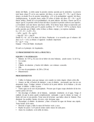 dentro del fluido, se debe sumar la presión externa ejercida por la atmósfera. La presión
total hacia abajo P1 en la cara superior del disco, es por tanto P1 = Pa + pg h1 (hacia
abajo), en donde Pa es la presión atmosférica y h1 es la profundidad superior del disco.
Analógicamente, la presión hacia arriba P2 sobre el fondo del disco P2 = Pa + pg h2
(hacia arriba), Donde h2 es la profundidad a la parte inferior del disco. Puesto que h2 es
mayor que h1, la presión sobre la base del disco excederá la presión sobre la cara superior,
y el resultado será una fuerza neta hacia arriba. Si la fuerza hacia abajo se representa por
F1 y la fuerza hacia arriba por F2, puede escribirse F1 = P1 A F2 = P2*A. La fuerza hacia
arriba ejercida por el fluido sobre el disco se llama empuje y se expresa mediante
Fe = F2 - F1 = A (P2 - P1)
= A(Pa + pg h2 - Pa - pg h1)
= Apg (h2 - h1) = Apg H
Donde H = h1 - h2 es la altura del disco. Finalmente si se recuerda que el volumen del
disco es V = A H, se obtiene el siguiente resultado importante
Fe = pg V = m g
Empuje = Peso del fluido desalojado
El cuál es el principio de Arquímedes.
3.3 PROCEDIMIENTO DE LA PRÁCTICA
EQUIPO Y MATERIALES
• Balanza de 0.01 g. En caso de no haber de estas balanzas, puede usarse la de 0.1g.
• Un vernier.
• Agua.
• Cilindro de aluminio y bucket del cilindro con volumen conocido.
• Hilo.
• Un vaso de precipitados de 200 o 250 ml.
• Dinamómetro
PROCEDIMIENTO
• Calibre la balanza para que marque cero cuando no exista ningún objeto sobre ella.
• Amarre un hilo al bucket de aluminio y uno al cilindro, procurando que éste no sea
demasiado largo. Cuelgue primero el bucket de la parte inferior de la balanza y de este
cuelgue el cilindro y mida su peso.
• Vierta agua en un vaso de precipitado. Procure que el agua ocupe alrededor de las tres
cuartas partes del vaso.
• Sin descolgar el cilindro de la balanza, sumérjalo totalmente en el agua. Tenga el
cuidado de que la pieza quede completamente sumergida y que la misma no toque el
fondo del vaso ni sus paredes. Tome nota de la lectura que indica ahora la balanza. Para
disminuir las posibles fuentes de error, evite derramar agua.
• Descuelgue el cilindro de aluminio y llene el bucket de agua sin formar una cúpula.
Tome lectura de la masa.
• Deseche el agua y mida la masa del bucket vacío y seco.
• Repita los pasos 1 al 6 para la tomar cuatro masas de cada paso.
• Anote los resultados en la tabla de datos.
 