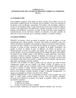 CAPÍTULO No
4
DETERMINACIÓN DEL CENTRO DE PRESIONES SOBRE UNA SUPERFICIE
PLANA
4.1 INTRODUCCIÓN
En la actualidad el ingeniero debe calcular las fuerzas ejercidas por los fluidos con el fin de
poder diseñar satisfactoriamente las estructuras que los contienen. Es por eso la importancia
de aprender y saber las diferentes características de los fluidos sobre las distintas superficies,
en este caso, las superficies planas. Con la certeza de que en este caso no tendremos esfuerzos
cortantes y que manejaremos solo distribuciones escalares de presión, lo cual es el objetivo
principal. Esta distribución de presiones a lo largo de toda el área finita puede reemplazarse
convenientemente por una sola fuerza resultante, con ubicación en un punto específico de
dicha área, el cual es otro punto que le corresponde cuantificar a la estática de fluidos.
4.2 MARCO TEÓRICO
PRESION: En mecánica, fuerza por unidad de superficie que ejerce un líquido o un gas
perpendicularmente a dicha superficie. La presión suele medirse en atmósferas (atm); en el
Sistema Internacional de unidades (SI), la presión se expresa en Newton por metro cuadrado;
un newton por metro cuadrado es un Pascal (Pa).Sin embargo en la práctica, se expresa con
frecuencia la presión en altura equivalente de columna de un líquido determinado: por
ejemplo en metros de columna de agua, en milímetros de columna de mercurio, etc.
Dimensionalmente la presión no es igual a una longitud, sino es igual a una fuerza partida
por una superficie. Por eso en el Sistema Internacional de Unidades las alturas como unidades
de presión han sido abolidas aunque no hay dificultad en seguir utilizándose como alturas
equivalentes. Entonces la presión representa la intensidad de la fuerza que se ejerce sobre
cada unidad de área de la superficie considerada. Cuanto mayor sea la fuerza que actúa sobre
una superficie dada, mayor será la presión y cuando menos sea la superficie para una fuerza
dada, mayor será entonces la presión resultante.
ESTATICA DE FLUIDOS: Un fluido se define como una sustancia que cambia su forma
continuamente siempre que esté sometida a un esfuerzo cortante, sin importar que tan
pequeño sea, el fluido para que se considere estático, todas sus partículas deben permanecer
en reposo o mantener la misma velocidad constante respecto a un sistema de referencia
inercial. Al considerar los líquidos, estos presentan cambios muy pequeños en su densidad a
pesar de estar sometidos a grandes presiones, el fluido se denomina incomprensible y se
supone que si densidad en constante para efecto de los cálculos.
FUERZA HIDROSTÁTICA: Una vez determinada la manera en que la presión varía en un
fluido en estado estático podemos indagar la fuerza sobre una superficie sumergida,
provocada por la distribución de presión, en un líquido en equilibrio estático. Esto implica
que debemos especificar:
• L magnitud de la fuerza
• La dirección de la fuerza
• La línea de acción de la fuerza resultante
Para este estudio consideremos por separado las superficies planadas como las curvas.
 