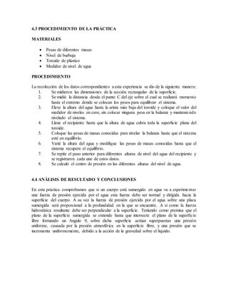 4.3 PROCEDIMIENTO DE LA PRÁCTICA
MATERIALES
 Pesas de diferentes masas
 Nivel de burbuja
 Toroide de plástico
 Medidor de nivel de agua
PROCEDIMIENTO
La recolección de los datos correspondientes a esta experiencia se dio de la siguiente manera:
1. Se midieron las dimensiones de la sección rectangular de la superficie.
2. Se midió la distancia desde el punto C del eje sobre el cual se realizará momento
hasta el extremo donde se colocan los pesos para equilibrar el sistema.
3. Eleve la altura del agua hasta la arista más baja del toroide y coloque el valor del
medidor de niveles en cero, sin colocar ninguna pesa en la balanza y manteniendo
nivelado el sistema.
4. Llene el recipiente hasta que la altura de agua cubra toda la superficie plana del
toroide.
5. Coloque las pesas de masas conocidas para nivelar la balanza hasta que el sistema
esté en equilibrio.
6. Varié la altura del agua y modifique las pesas de masas conocidas hasta que el
sistema recupere el equilibrio.
7. Se repite el paso anterior para diferentes alturas de nivel del agua del recipiente y
se registraron cada uno de estos datos.
8. Se calculó el centro de presión en las diferentes alturas del nivel de agua.
4.4 ANÁLISIS DE RESULTADO Y CONCLUSIONES
En esta práctica comprobamos que si un cuerpo está sumergido en agua va a experimentar
una fuerza de presión ejercida por el agua esta fuerza debe ser normal y dirigida hacia la
superficie del cuerpo. A su vez la fuerza de presión ejercida por el agua sobre una placa
sumergida será proporcional a la profundidad en la que se encuentre. A si como la fuerza
hidrostática resultante debe ser perpendicular a la superficie. Teniendo como premisa que el
plano de la superficie sumergida se extiende hasta que intersecte el plano de la superficie
libre formando un Angulo θ, sobre dicha superficie actúan superpuestas una presión
uniforme, causada por la presión atmosférica en la superficie libre, y una presión que se
incrementa uniformemente, debido a la acción de la gravedad sobre el líquido.
 