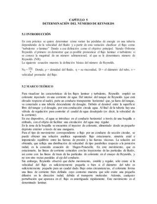 CAPÍTULO 5
DETERMINACIÓN DEL NÚMERO DE REYNOLDS
5.1 INTRODUCCIÓN
En esta práctica se quiere determinar cómo varían las pérdidas de energía en una tubería
dependiendo de la velocidad del fluido y a partir de esta variación clasificar el flujo como
“turbulento o laminar” Dando a esa definición como el objetivo principal. Siendo Osborne
Reynolds el primero en demostrar que es posible pronosticar el flujo laminar o turbulento si
se conoce la magnitud de un número adimensional, al que se le denominara número de
Reynolds (NR).
La siguiente ecuación muestra la definición básica del número de Reynolds.
NR =
νDρ
η
Donde, ρ = densidad del fluido, η = su viscosidad, D = el diámetro del tubo, ν =
velocidad promedio del flujo.
5.2 MARCO TEÓRICO
Para visualizar las características de los flujos laminar y turbulento, Reynolds empleó un
colorante inyectado en una corriente de agua. Del interior del tanque de Reynolds (que está
elevado respecto al suelo), parte un conducto transparente horizontal que, ya fuera del tanque,
va conectado a una tubería descendente de desagüe. Debido al desnivel entre la superficie
libre del tanque y el desagüe, por esta conducción circula agua. Al final de la tubería hay una
válvula de regulación para controlar el caudal de agua desalojado (es decir, la velocidad de
la corriente).
En ese dispositivo, el agua se introduce en el conducto horizontal a través de una boquilla o
embudo, con el objeto de facilitar una circulación del agua muy regular.
En la zona de la boquilla se encuentra el inyector de colorante, alimentado desde un pequeño
depósito exterior a través de una manguera.
Para el tipo de movimiento correspondiente a flujo por un conducto de sección circular, se
puede obtener una solución analítica suponiendo flujo estacionario, simetría axial e
imponiendo equilibrio entre las fuerzas de presión y las fuerzas viscosas. La solución así
obtenida, que refleja una distribución de velocidad de tipo parabólico respecto a la posición
radial, es la conocida ecuación de Hagen-Poiseuille. En este movimiento, que es
estacionario, las líneas de corriente coinciden con las trayectorias de las partículas de fluido,
así como con las líneas de traza de las partículas de colorante en el ensayo de Reynolds, y
no son sino rectas paralelas al eje del conducto.
Sin embargo, Reynolds observó que dicho movimiento, estable y regular, sólo existe si la
velocidad del flujo es suficientemente pequeña o bien si el diámetro del tubo es
suficientemente pequeño para un caudal dado. Bajo estas circunstancias, el colorante forma
una línea de corriente bien definida cuyo contorno muestra que sólo existe una pequeña
difusión en la dirección radial, debida al transporte molecular. Además, cualquier
perturbación que aparezca en el flujo es amortiguada rápidamente. Este movimiento es el
denominado laminar.
 