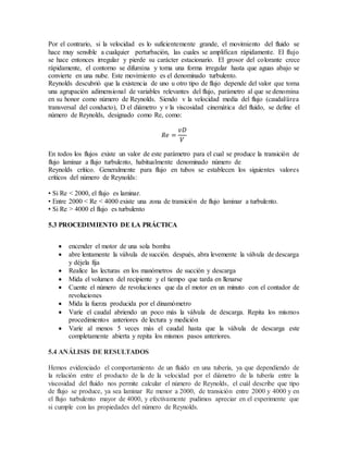 Por el contrario, si la velocidad es lo suficientemente grande, el movimiento del fluido se
hace muy sensible a cualquier perturbación, las cuales se amplifican rápidamente. El flujo
se hace entonces irregular y pierde su carácter estacionario. El grosor del colorante crece
rápidamente, el contorno se difumina y toma una forma irregular hasta que aguas abajo se
convierte en una nube. Este movimiento es el denominado turbulento.
Reynolds descubrió que la existencia de uno u otro tipo de flujo depende del valor que toma
una agrupación adimensional de variables relevantes del flujo, parámetro al que se denomina
en su honor como número de Reynolds. Siendo v la velocidad media del flujo (caudal/área
transversal del conducto), D el diámetro y ν la viscosidad cinemática del fluido, se define el
número de Reynolds, designado como Re, como:
𝑅𝑒 =
𝑣𝐷
𝑉
En todos los flujos existe un valor de este parámetro para el cual se produce la transición de
flujo laminar a flujo turbulento, habitualmente denominado número de
Reynolds crítico. Generalmente para flujo en tubos se establecen los siguientes valores
críticos del número de Reynolds:
• Si Re < 2000, el flujo es laminar.
• Entre 2000 < Re < 4000 existe una zona de transición de flujo laminar a turbulento.
• Si Re > 4000 el flujo es turbulento
5.3 PROCEDIMIENTO DE LA PRÁCTICA
 encender el motor de una sola bomba
 abre lentamente la válvula de succión. después, abra levemente la válvula de descarga
y déjela fija
 Realice las lecturas en los manómetros de succión y descarga
 Mida el volumen del recipiente y el tiempo que tarda en llenarse
 Cuente el número de revoluciones que da el motor en un minuto con el contador de
revoluciones
 Mida la fuerza producida por el dinamómetro
 Varíe el caudal abriendo un poco más la válvula de descarga. Repita los mismos
procedimientos anteriores de lectura y medición
 Varíe al menos 5 veces más el caudal hasta que la válvula de descarga este
completamente abierta y repita los mismos pasos anteriores.
5.4 ANÁLISIS DE RESULTADOS
Hemos evidenciado el comportamiento de un fluido en una tubería, ya que dependiendo de
la relación entre el producto de la de la velocidad por el diámetro de la tubería entre la
viscosidad del fluido nos permite calcular el número de Reynolds, el cuál describe que tipo
de flujo se produce, ya sea laminar Re menor a 2000, de transición entre 2000 y 4000 y en
el flujo turbulento mayor de 4000, y efectivamente pudimos apreciar en el experimente que
si cumple con las propiedades del número de Reynolds.
 