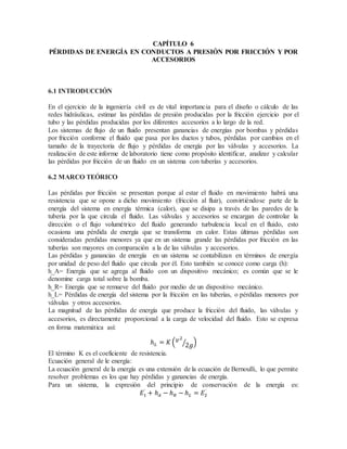 CAPÍTULO 6
PÉRDIDAS DE ENERGÍA EN CONDUCTOS A PRESIÓN POR FRICCIÓN Y POR
ACCESORIOS
6.1 INTRODUCCIÓN
En el ejercicio de la ingeniería civil es de vital importancia para el diseño o cálculo de las
redes hidráulicas, estimar las pérdidas de presión producidas por la fricción ejercicio por el
tubo y las pérdidas producidas por los diferentes accesorios a lo largo de la red.
Los sistemas de flujo de un fluido presentan ganancias de energías por bombas y pérdidas
por fricción conforme el fluido que pasa por los ductos y tubos, pérdidas por cambios en el
tamaño de la trayectoria de flujo y pérdidas de energía por las válvulas y accesorios. La
realización de este informe de laboratorio tiene como propósito identificar, analizar y calcular
las pérdidas por fricción de un fluido en un sistema con tuberías y accesorios.
6.2 MARCO TEÓRICO
Las pérdidas por fricción se presentan porque al estar el fluido en movimiento habrá una
resistencia que se opone a dicho movimiento (fricción al fluir), convirtiéndose parte de la
energía del sistema en energía térmica (calor), que se disipa a través de las paredes de la
tubería por la que circula el fluido. Las válvulas y accesorios se encargan de controlar la
dirección o el flujo volumétrico del fluido generando turbulencia local en el fluido, esto
ocasiona una pérdida de energía que se transforma en calor. Estas últimas pérdidas son
consideradas perdidas menores ya que en un sistema grande las pérdidas por fricción en las
tuberías son mayores en comparación a la de las válvulas y accesorios.
Las pérdidas y ganancias de energía en un sistema se contabilizan en términos de energía
por unidad de peso del fluido que circula por él. Esto también se conoce como carga (h):
h_A= Energía que se agrega al fluido con un dispositivo mecánico; es común que se le
denomine carga total sobre la bomba.
h_R= Energía que se remueve del fluido por medio de un dispositivo mecánico.
h_L= Pérdidas de energía del sistema por la fricción en las tuberías, o pérdidas menores por
válvulas y otros accesorios.
La magnitud de las pérdidas de energía que produce la fricción del fluido, las válvulas y
accesorios, es directamente proporcional a la carga de velocidad del fluido. Esto se expresa
en forma matemática así:
ℎ 𝐿 = 𝐾 ( 𝑣2
2𝑔⁄ )
El término K es el coeficiente de resistencia.
Ecuación general de le energía:
La ecuación general de la energía es una extensión de la ecuación de Bernoulli, lo que permite
resolver problemas es los que hay pérdidas y ganancias de energía.
Para un sistema, la expresión del principio de conservación de la energía es:
𝐸1
`
+ ℎ 𝐴 − ℎ 𝑅 − ℎ 𝐿 = 𝐸2
`
 