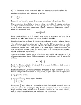 𝐸1
`
y 𝐸2
`
: denotan la energía que posee el fluido por unidad de peso en las secciones 1 y 2.
La energía que posee el fluido por unidad de peso es:
𝐸`
=
𝑝
𝛾
+
𝑣2
2𝑔
+ 𝑧
Es esencial que la ecuación general de la energía se escriba en la dirección del flujo.
El comportamiento de un fluido, en lo que se refiere a las pérdidas de energía, depende de
que el flujo sea laminar o turbulento. Un medio para predecir este comportamiento en el flujo
es con el manejo del número adimensional Reynolds, demostrado por Osborne Reynolds.
Esta ecuación de define como:
Re=
ʋ𝐷𝜌
𝜂
=
ʋ𝐷
𝑣
Donde ʋ es la velocidad, 𝐷 es el diámetro de la tubería, 𝜌 la densidad del fluido y 𝜂 la
viscosidad del fluido. Es de resaltar que 𝑣 es la viscosidad cinemática.
Este número relaciona las fuerzas de inercia sobre un elemento de fluido a la fuerza viscosa.
Para aplicaciones prácticas se tiene que los flujos con Re <2000, se encuentran en estado
laminar, y los Re>4000, están en régimen turbulento. Los 2000<Re<4000, están en la región
de transición o región crítica. Por lo general si un sistema llegase a estar en esta región, se
debe jugar con las variables de Re, para acondicionarlo en un estado netamente conocido,
como lo son el laminar o el turbulento.
Teniendo en cuenta la ecuación general de la energía, es de resaltar que el término hL es la
pérdida de energía en el sistema. De forma matemática esta se expresa a través de la ecuación
de Darcy:
hL = 𝑓 ∗
𝐿
𝐷
∗
ʋ2
2𝑔
Donde f es el factor de fricción, L la longitud de la corriente, D el diámetro de la tubería, ʋ
la velocidad promedio de flujo.
Este factor de fricción, f, se evalúa dependiendo del régimen en el que se encuentre el fluido.
Una vez se tenga certeza del régimen en el que se está, se aplica alguna de estas expresiones:
𝑓 =
64
𝑅𝑒
, para flujo laminar.
𝑓 =
0.25
[log(
1
3.7(
𝐷
ɛ
)
+
5.74
𝑅𝑒0.9)
2
]
, para el régimen turbulento.
Los términos
𝐷
ɛ
, hacen referencia a la rugosidad relativa, donde ɛ es la rugosidad promedio
de la pared del tubo. La ecuación para el flujo laminar se determina a partir de la ecuación de
Hagen-Poiseuille (ciertas simplificaciones lo llevan a la ecuación de f para el flujo laminar).
La ecuación para el flujo turbulento fue desarrollada por Swamee-Jain.
 