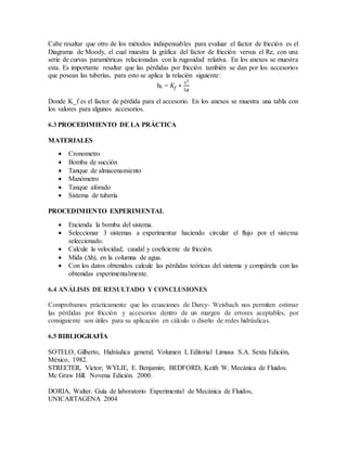 Cabe resaltar que otro de los métodos indispensables para evaluar el factor de fricción es el
Diagrama de Moody, el cual muestra la gráfica del factor de fricción versus el Re, con una
serie de curvas paramétricas relacionadas con la rugosidad relativa. En los anexos se muestra
esta. Es importante resaltar que las pérdidas por fricción también se dan por los accesorios
que posean las tuberías, para esto se aplica la relación siguiente:
hL = 𝐾𝑓 ∗
ʋ2
2𝑔
Donde K_f es el factor de pérdida para el accesorio. En los anexos se muestra una tabla con
los valores para algunos accesorios.
6.3 PROCEDIMIENTO DE LA PRÁCTICA
MATERIALES
 Cronometro
 Bomba de succión
 Tanque de almacenamiento
 Manómetro
 Tanque aforado
 Sistema de tubería
PROCEDIMIENTO EXPERIMENTAL
 Encienda la bomba del sistema.
 Seleccionar 3 sistemas a experimentar haciendo circular el flujo por el sistema
seleccionado.
 Calcule la velocidad, caudal y coeficiente de fricción.
 Mida (∆h), en la columna de agua.
 Con los datos obtenidos calcule las pérdidas teóricas del sistema y compárela con las
obtenidas experimentalmente.
6.4 ANÁLISIS DE RESULTADO Y CONCLUSIONES
Comprobamos prácticamente que las ecuaciones de Darcy- Weisbach nos permiten estimar
las pérdidas por fricción y accesorios dentro de un margen de errores aceptables, por
consiguiente son útiles para su aplicación en cálculo o diseño de redes hidráulicas.
6.5 BIBLIOGRAFÍA
SOTELO, Gilberto, Hidráulica general, Volumen I, Editorial Limusa S.A. Sexta Edición,
México, 1982.
STREETER, Victor; WYLIE, E. Benjamin; BEDFORD, Keith W. Mecánica de Fluidos.
Mc Graw Hill. Novena Edición. 2000.
DORIA, Walter. Guía de laboratorio Experimental de Mecánica de Fluidos,
UNICARTAGENA 2004
 