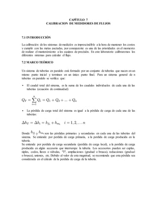 CAPÍTULO 7
CALIBRACION DE MEDIDORES DE FLUJOS
7.1 INTRODUCCIÓN
La calibración de los sistemas de medición es imprescindible a la hora de mantener los costos
y cumplir con las metas pactadas, por consiguiente es una de las prioridades en el momento
de realizar el mantenimiento a los equipos de precisión. En este laboratorio calibraremos los
diferentes sistemas para calcular el flujo.
7.2 MARCO TEÓRICO
Un sistema de tuberías en paralelo está formado por un conjunto de tuberías que nacen en un
mismo punto inicial y terminan en un único punto final. Para un sistema general de n
tuberías en paralelo se verifica que:
 El caudal total del sistema, es la suma de los caudales individuales de cada una de las
tuberías (ecuación de continuidad)
 La pérdida de carga total del sistema es igual a la pérdida de carga de cada una de las
tuberías:
Donde y son las pérdidas primarias y secundarias en cada una de las tuberías del
sistema. Se entiende por perdida de carga primaria, a la perdida de carga producida en la
tubería.
Se entiende por perdida de carga secundaria (perdida de carga local), a la perdida de carga
producida en algún accesorio que interrumpe la tubería. Los accesorios pueden ser cuplas,
niples, codos, llaves o válvulas, "T", ampliaciones (gradual o brusca), reducciones (gradual
o brusca), uniones, etc. Debido al valor de esta magnitud, se recomienda que esta pérdida sea
considerada en el cálculo de la perdida de carga de la tubería.
 