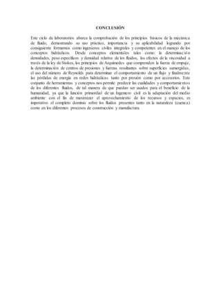 CONCLUSIÓN
Este ciclo de laboratorios abarca la comprobación de los principios básicos de la mecánica
de fluido, demostrando su uso práctico, importancia y su aplicabilidad logrando por
consiguiente formarnos como ingenieros civiles integrales y competentes en el manejo de los
conceptos hidráulicos. Desde conceptos elementales tales como: la determinación
densidades, peso específicos y densidad relativa de los fluidos, los efectos de la viscosidad a
través de la ley de Stokes, los principios de Arquímedes que comprenden la fuerza de empuje,
la determinación de centros de presiones y fuerzas resultantes sobre superficies sumergidas,
el uso del número de Reynolds para determinar el comportamiento de un flujo y finalmente
las pérdidas de energía en redes hidráulicas tanto por presión como por accesorios. Este
conjunto de herramientas y conceptos nos permite predecir las cualidades y comportamientos
de los diferentes fluidos, de tal manera de que puedan ser usados para el beneficio de la
humanidad, ya que la función primordial de un Ingeniero civil es la adaptación del medio
ambiente con el fin de maximizar el aprovechamiento de los recursos y espacios, es
imperativo el completo dominio sobre los fluidos presentes tanto en la naturaleza (cuenca)
como en los diferentes procesos de construcción y manufactura.
 