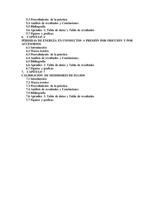 5.3 Procedimiento de la práctica
5.4 Análisis de resultados y Conclusiones
5.5 Bibliografía
5.6 Apéndice 1: Tabla de datos y Tabla de resultados
5.7 Figuras y graficas
6. CAPÍTULO 6
PÉRDIDAS DE ENERGÍA EN CONDUCTOS A PRESIÓN POR FRICCIÓN Y POR
ACCESORIOS
6.1 Introducción
6.2 Marco teórico
6.3 Procedimiento de la práctica
6.4 Análisis de resultados y Conclusiones
6.5 Bibliografía
6.6 Apéndice 1: Tabla de datos y Tabla de resultados
6.7 Figuras y graficas
7. CAPÍTULO 7
CALIBRACIÓN DE MEDIDORES DE FLUJOS
7.1 Introducción
7.2 Marco teórico
7.3 Procedimiento de la práctica
7.4 Análisis de resultados y Conclusiones
7.5 Bibliografía
7.6 Apéndice 1: Tabla de datos y Tabla de resultados
7.7 Figuras y graficas
 