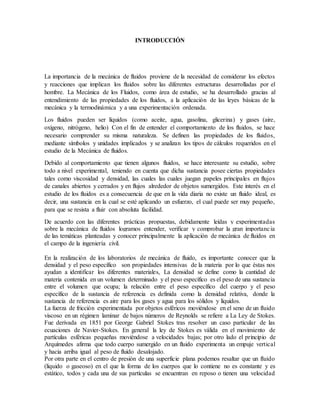 INTRODUCCIÓN
La importancia de la mecánica de fluidos proviene de la necesidad de considerar los efectos
y reacciones que implican los fluidos sobre las diferentes estructuras desarrolladas por el
hombre. La Mecánica de los Fluidos, como área de estudio, se ha desarrollado gracias al
entendimiento de las propiedades de los fluidos, a la aplicación de las leyes básicas de la
mecánica y la termodinámica y a una experimentación ordenada.
Los fluidos pueden ser líquidos (como aceite, agua, gasolina, glicerina) y gases (aire,
oxígeno, nitrógeno, helio) Con el fin de entender el comportamiento de los fluidos, se hace
necesario comprender su misma naturaleza. Se definen las propiedades de los fluidos,
mediante símbolos y unidades implicados y se analizan los tipos de cálculos requeridos en el
estudio de la Mecánica de fluidos.
Debido al comportamiento que tienen algunos fluidos, se hace interesante su estudio, sobre
todo a nivel experimental, teniendo en cuenta que dicha sustancia posee ciertas propiedades
tales como viscosidad y densidad, las cuales las cuales juegan papeles principales en flujos
de canales abiertos y cerrados y en flujos alrededor de objetos sumergidos. Este interés en el
estudio de los fluidos es a consecuencia de que en la vida diaria no existe un fluido ideal, es
decir, una sustancia en la cual se esté aplicando un esfuerzo, el cual puede ser muy pequeño,
para que se resista a fluir con absoluta facilidad.
De acuerdo con las diferentes prácticas propuestas, debidamente leídas y experimentadas
sobre la mecánica de fluidos logramos entender, verificar y comprobar la gran importancia
de las temáticas planteadas y conocer principalmente la aplicación de mecánica de fluidos en
el campo de la ingeniería civil.
En la realización de los laboratorios de mecánica de fluido, es importante conocer que la
densidad y el peso específico son propiedades intensivas de la materia por lo que éstas nos
ayudan a identificar los diferentes materiales, La densidad se define como la cantidad de
materia contenida en un volumen determinado y el peso específico es el peso de una sustancia
entre el volumen que ocupa; la relación entre el peso específico del cuerpo y el peso
específico de la sustancia de referencia es definida como la densidad relativa, donde la
sustancia de referencia es aire para los gases y agua para los sólidos y líquidos.
La fuerza de fricción experimentada por objetos esféricos moviéndose en el seno de un fluido
viscoso en un régimen laminar de bajos números de Reynolds se refiere a La Ley de Stokes.
Fue derivada en 1851 por George Gabriel Stokes tras resolver un caso particular de las
ecuaciones de Navier-Stokes. En general la ley de Stokes es válida en el movimiento de
partículas esféricas pequeñas moviéndose a velocidades bajas; por otro lado el principio de
Arquímedes afirma que todo cuerpo sumergido en un fluido experimenta un empuje vertical
y hacia arriba igual al peso de fluido desalojado.
Por otra parte en el centro de presión de una superficie plana podemos resaltar que un fluido
(liquido o gaseoso) en el que la forma de los cuerpos que lo contiene no es constante y es
estático, todos y cada una de sus partículas se encuentran en reposo o tienen una velocidad
 
