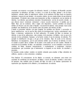 constante con respecto a un punto de referencia inercial; y el número de Reynolds permite
caracterizar la naturaleza del flujo, es decir, si se trata de un flujo laminar o de un flujo
turbulento, además, indica la importancia relativa de la tendencia del flujo hacia un régimen
turbulento respecto de uno laminar y la posición relativa de este estado dentro de una longitud
determinada. El método más común para transportar un flujo es impulsarlo por un sistema de
tuberías. Las tuberías que podemos encontrar frecuentemente son las de sección circular, ya
que ofrecen mayor resistencia estructural y mayor sección transversal. A medida que un
fluido fluye por un conducto, tubo o algún otro dispositivo, ocurren pérdidas de energía
debido a la fricción que hay entre el líquido y la pared de la tubería; estas energías traen como
resultado una disminución de la presión entre dos puntos del sistema de flujo.
Cuando se presentan tuberías con gran longitud las perdidas por fricción y accesorios se
hacen significativas, por lo que ha sido objeto de investigaciones teórico experimental para
llegar a soluciones satisfactorias de fácil aplicación. El estudio del flujo en sistemas de
tuberías es una de las aplicaciones más comunes de la mecánica de fluidos, esto ya que en la
mayoría de las actividades humanas se ha hecho común el uso de sistemas de tuberías. Por
ejemplo la distribución de agua y de gas en las viviendas, flujo de aceite en los sistemas
hidráulicos de maquinarias, por lo cual podemos definir que el sistema de tuberías en serie
es cuando se quiere llevar el fluido de un punto a otro punto por un solo camino. Durante la
operación de un medidor de flujo, sus materiales constructivos se ven sometidos a un proceso
continuo de fatiga, desgaste, ensuciamiento y eventualmente a condiciones extremas
momentáneas que ocasionan que el instrumento se degrade en sus niveles de exactitud y
precisión.
Es bastante común realizar estudios en modelo reducido para estudiar el flujo alrededor de
edificios, puentes y otras estructuras complejas.
Para finalizar El conocimiento de los fluidos es esencial, no solamente para tratar con
exactitud los problemas de movimiento de fluidos a través de tuberías, bombas y otros tipos
de aparatos, sino también para el estudio del flujo de calor y de muchas operaciones de
separación que dependen de la difusión y la transferencia de materia.
 