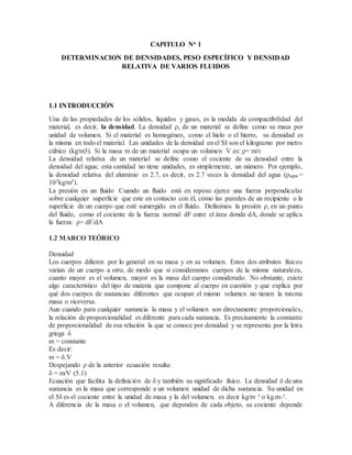 CAPITULO No 1
DETERMINACION DE DENSIDADES, PESO ESPECÍFICO Y DENSIDAD
RELATIVA DE VARIOS FLUIDOS
1.1 INTRODUCCIÓN
Una de las propiedades de los sólidos, líquidos y gases, es la medida de compactibilidad del
material, es decir, la densidad. La densidad ρ, de un material se define como su masa por
unidad de volumen. Si el material es homogéneo, como el hielo o el hierro, su densidad es
la misma en todo el material. Las unidades de la densidad en el SI son el kilogramo por metro
cúbico (kg/m3). Si la masa m de un material ocupa un volumen V es: ρ= m/v
La densidad relativa de un material se define como el cociente de su densidad entre la
densidad del agua; esta cantidad no tiene unidades, es simplemente, un número. Por ejemplo,
la densidad relativa del aluminio es 2.7, es decir, es 2.7 veces la densidad del agua (ρagua =
103kg/m3).
La presión en un fluido Cuando un fluido está en reposo ejerce una fuerza perpendicular
sobre cualquier superficie que este en contacto con él, cómo las paredes de un recipiente o la
superficie de un cuerpo que esté sumergido en el fluido. Definimos la presión ρ, en un punto
del fluido, como el cociente de la fuerza normal dF entre el área donde dA, donde se aplica
la fuerza: ρ= dF/dA
1.2 MARCO TEÓRICO
Densidad
Los cuerpos difieren por lo general en su masa y en su volumen. Estos dos atributos físicos
varían de un cuerpo a otro, de modo que si consideramos cuerpos de la misma naturaleza,
cuanto mayor es el volumen, mayor es la masa del cuerpo considerado. No obstante, existe
algo característico del tipo de materia que compone al cuerpo en cuestión y que explica por
qué dos cuerpos de sustancias diferentes que ocupan el mismo volumen no tienen la misma
masa o viceversa.
Aun cuando para cualquier sustancia la masa y el volumen son directamente proporcionales,
la relación de proporcionalidad es diferente para cada sustancia. Es precisamente la constante
de proporcionalidad de esa relación la que se conoce por densidad y se representa por la letra
griega δ
m = constante
Es decir:
m = δ.V
Despejando ρ de la anterior ecuación resulta:
δ = m/V (5.1)
Ecuación que facilita la definición de δ y también su significado físico. La densidad δ de una
sustancia es la masa que corresponde a un volumen unidad de dicha sustancia. Su unidad en
el SI es el cociente entre la unidad de masa y la del volumen, es decir kg/m ³ o kg.m-³.
A diferencia de la masa o el volumen, que dependen de cada objeto, su cociente depende
 