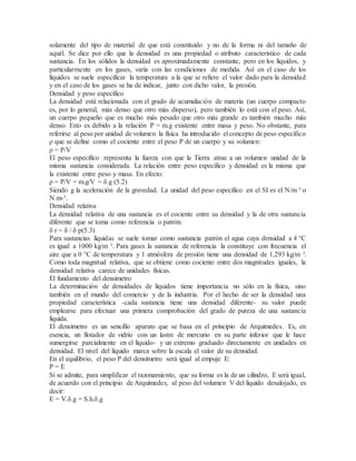 solamente del tipo de material de que está constituido y no de la forma ni del tamaño de
aquél. Se dice por ello que la densidad es una propiedad o atributo característico de cada
sustancia. En los sólidos la densidad es aproximadamente constante, pero en los líquidos, y
particularmente en los gases, varía con las condiciones de medida. Así en el caso de los
líquidos se suele especificar la temperatura a la que se refiere el valor dado para la densidad
y en el caso de los gases se ha de indicar, junto con dicho valor, la presión.
Densidad y peso específico
La densidad está relacionada con el grado de acumulación de materia (un cuerpo compacto
es, por lo general, más denso que otro más disperso), pero también lo está con el peso. Así,
un cuerpo pequeño que es mucho más pesado que otro más grande es también mucho más
denso. Esto es debido a la relación P = m.g existente entre masa y peso. No obstante, para
referirse al peso por unidad de volumen la física ha introducido el concepto de peso específico
ρ que se define como el cociente entre el peso P de un cuerpo y su volumen:
ρ = P/V
El peso específico representa la fuerza con que la Tierra atrae a un volumen unidad de la
misma sustancia considerada. La relación entre peso específico y densidad es la misma que
la existente entre peso y masa. En efecto:
ρ = P/V = m.g/V = δ.g (5.2)
Siendo g la aceleración de la gravedad. La unidad del peso específico en el SI es el N/m ³ o
N.m-³.
Densidad relativa
La densidad relativa de una sustancia es el cociente entre su densidad y la de otra sustancia
diferente que se toma como referencia o patrón:
δ r = δ / δ p(5.3)
Para sustancias líquidas se suele tomar como sustancia patrón el agua cuya densidad a 4 °C
es igual a 1000 kg/m ³. Para gases la sustancia de referencia la constituye con frecuencia el
aire que a 0 °C de temperatura y 1 atmósfera de presión tiene una densidad de 1,293 kg/m ³.
Como toda magnitud relativa, que se obtiene como cociente entre dos magnitudes iguales, la
densidad relativa carece de unidades físicas.
El fundamento del densímetro
La determinación de densidades de líquidos tiene importancia no sólo en la física, sino
también en el mundo del comercio y de la industria. Por el hecho de ser la densidad una
propiedad característica -cada sustancia tiene una densidad diferente- su valor puede
emplearse para efectuar una primera comprobación del grado de pureza de una sustancia
líquida.
El densímetro es un sencillo aparato que se basa en el principio de Arquímedes. Es, en
esencia, un flotador de vidrio con un lastre de mercurio en su parte inferior que le hace
sumergirse parcialmente en el líquido- y un extremo graduado directamente en unidades en
densidad. El nivel del líquido marca sobre la escala el valor de su densidad.
En el equilibrio, el peso P del densímetro será igual al empuje E:
P = E
Si se admite, para simplificar el razonamiento, que su forma es la de un cilindro, E será igual,
de acuerdo con el principio de Arquímedes, al peso del volumen V del líquido desalojado, es
decir:
E = V.δ.g = S.h.δ.g
 