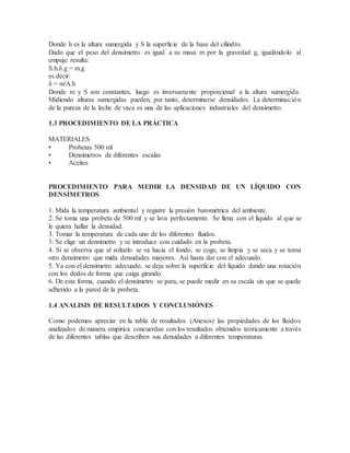 Donde h es la altura sumergida y S la superficie de la base del cilindro.
Dado que el peso del densímetro es igual a su masa m por la gravedad g, igualándolo al
empuje resulta:
S.h.δ.g = m.g
es decir:
δ = m/A.h
Donde m y S son constantes, luego es inversamente proporcional a la altura sumergida.
Midiendo alturas sumergidas pueden, por tanto, determinarse densidades. La determinación
de la pureza de la leche de vaca es una de las aplicaciones industriales del densímetro.
1.3 PROCEDIMIENTO DE LA PRÁCTICA
MATERIALES
• Probetas 500 ml
• Densímetros de diferentes escalas
• Aceites
PROCEDIMIENTO PARA MEDIR LA DENSIDAD DE UN LÍQUIDO CON
DENSÍMETROS
1. Mida la temperatura ambiental y registre la presión barométrica del ambiente.
2. Se toma una probeta de 500 ml y se lava perfectamente. Se llena con el líquido al que se
le quiera hallar la densidad.
3. Tomar la temperatura de cada uno de los diferentes fluidos.
3. Se elige un densímetro y se introduce con cuidado en la probeta.
4. Si se observa que al soltarlo se va hacia el fondo, se coge, se limpia y se seca y se toma
otro densímetro que mida densidades mayores. Así hasta dar con el adecuado.
5. Ya con el densímetro adecuado, se deja sobre la superficie del líquido dando una rotación
con los dedos de forma que caiga girando.
6. De esta forma, cuando el densímetro se para, se puede medir en su escala sin que se quede
adherido a la pared de la probeta.
1.4 ANALISIS DE RESULTADOS Y CONCLUSIÓNES
Como podemos apreciar en la tabla de resultados (Anexos) las propiedades de los fluidos
analizados de manera empírica concuerdan con los resultados obtenidos teóricamente a través
de las diferentes tablas que describen sus densidades a diferentes temperaturas.
 